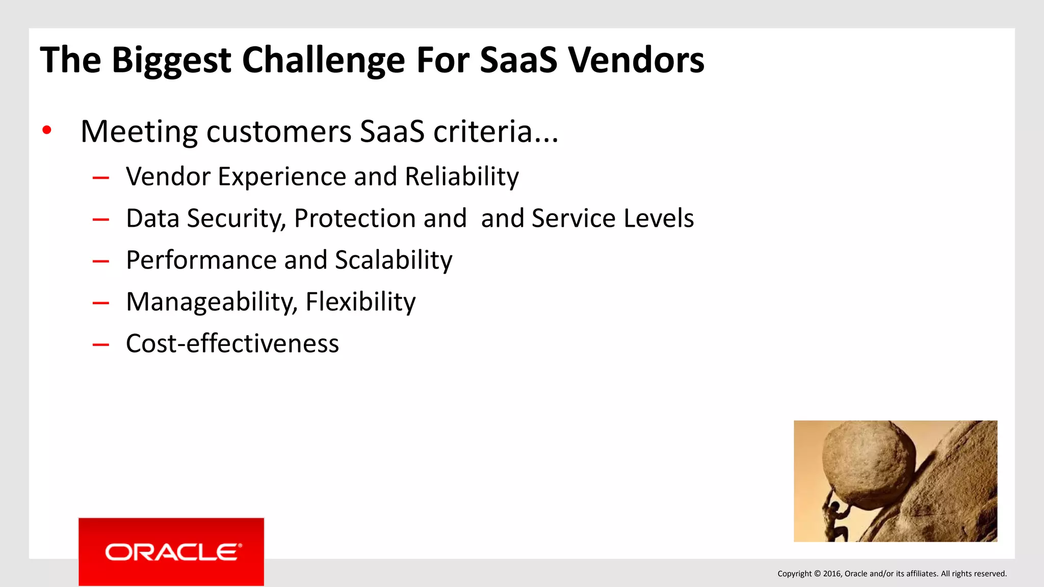 Copyright © 2016, Oracle and/or its affiliates. All rights reserved.
• Meeting customers SaaS criteria...
– Vendor Experience and Reliability
– Data Security, Protection and and Service Levels
– Performance and Scalability
– Manageability, Flexibility
– Cost-effectiveness
The Biggest Challenge For SaaS Vendors
 