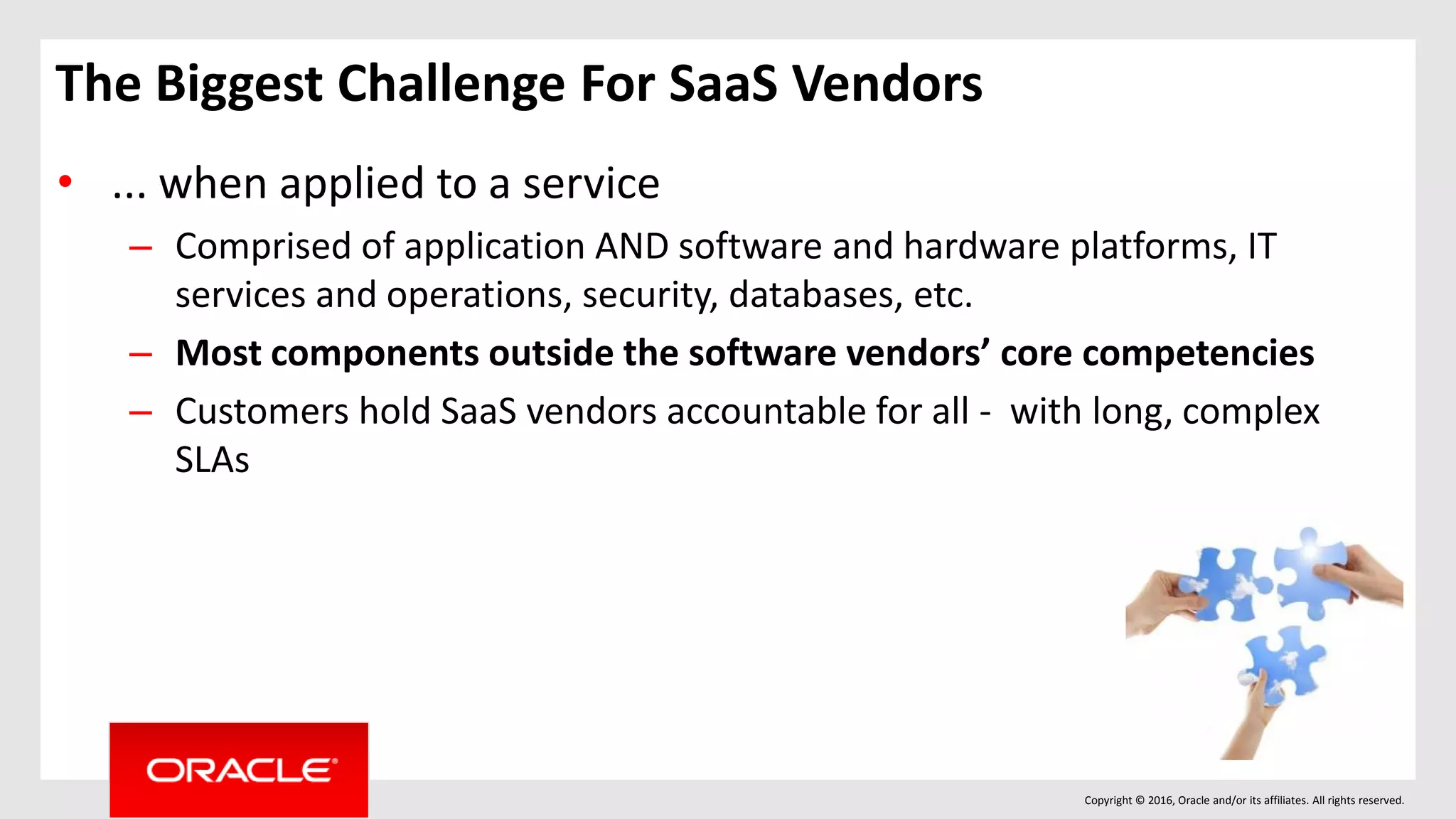 Copyright © 2016, Oracle and/or its affiliates. All rights reserved.
• ... when applied to a service
– Comprised of application AND software and hardware platforms, IT
services and operations, security, databases, etc.
– Most components outside the software vendors’ core competencies
– Customers hold SaaS vendors accountable for all - with long, complex
SLAs
The Biggest Challenge For SaaS Vendors
 