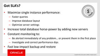 Copyright © 2016, Oracle and/or its affiliates. All rights reserved.
Got SLA’s?
• Maximize single instance performance:
– Faster queries
– Improve database layout
– Optimize server settings
• Increase total database horse-power by adding new servers
• Constant monitoring to:
– Be alerted immediately of any problem… or prevent them in the first place
– Investigate and correct performance dips
• Fast low-impact backup and restore
 