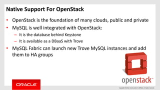 Copyright © 2016, Oracle and/or its affiliates. All rights reserved.
Native Support For OpenStack
• OpenStack is the foundation of many clouds, public and private
• MySQL is well integrated with OpenStack:
– It is the database behind Keystone
– It is available as a DBaaS with Trove
• MySQL Fabric can launch new Trove MySQL instances and add
them to HA groups
 