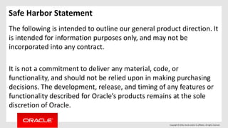 Copyright © 2016, Oracle and/or its affiliates. All rights reserved.
Safe Harbor Statement
The following is intended to outline our general product direction. It
is intended for information purposes only, and may not be
incorporated into any contract.
It is not a commitment to deliver any material, code, or
functionality, and should not be relied upon in making purchasing
decisions. The development, release, and timing of any features or
functionality described for Oracle’s products remains at the sole
discretion of Oracle.
 