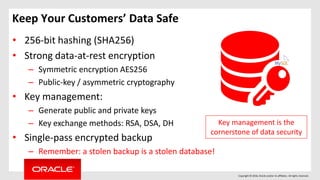 Copyright © 2016, Oracle and/or its affiliates. All rights reserved.
Keep Your Customers’ Data Safe
• 256-bit hashing (SHA256)
• Strong data-at-rest encryption
– Symmetric encryption AES256
– Public-key / asymmetric cryptography
• Key management:
– Generate public and private keys
– Key exchange methods: RSA, DSA, DH
• Single-pass encrypted backup
– Remember: a stolen backup is a stolen database!
Key management is the
cornerstone of data security
 