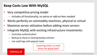 Copyright © 2016, Oracle and/or its affiliates. All rights reserved.
Keep Costs Low With MySQL
• Very competitive pricing model
– Includes all functionality, no extras or add-on fees needed
• Works perfectly on commodity machines, physical or virtual
• Maximize server utilization before adding more servers
• Integrate MySQL with existing infrastructure investments:
– Centralize authentication
– Backup to cloud or existing backup solution
– Use audit logs with popular tools
Lowering costs is a main
driver for going SaaS!
 