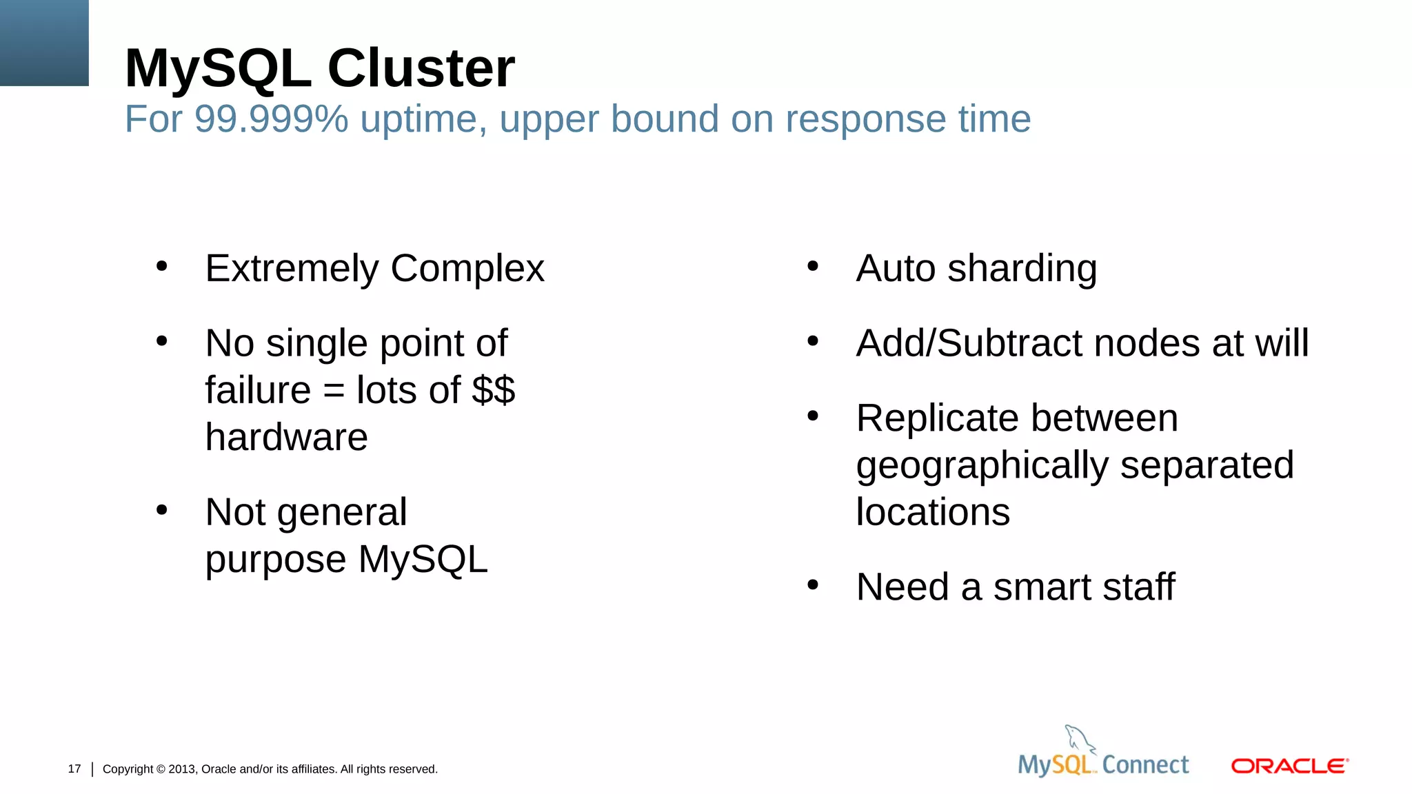 MySQL Cluster

For 99.999% uptime, upper bound on response time

●

●

●

17

Extremely Complex
No single point of
failure = lots of $$
hardware
Not general
purpose MySQL

Copyright © 2013, Oracle and/or its affiliates. All rights reserved.

●

Auto sharding

●

Add/Subtract nodes at will

●

●

Replicate between
geographically separated
locations
Need a smart staff

 
