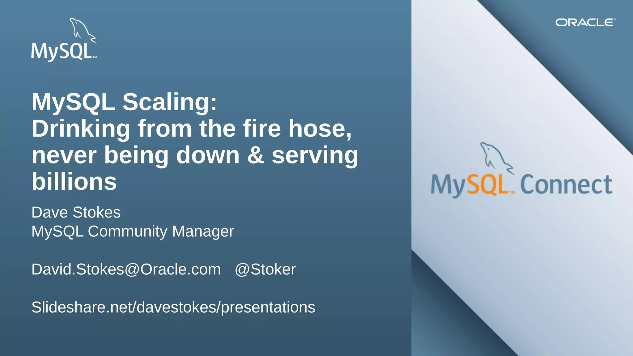 MySQL Scaling:
Drinking from the fire hose,
never being down & serving
billions
Dave Stokes
MySQL Community Manager
David.Stokes@Oracle.com @Stoker
Slideshare.net/davestokes/presentations
2Copyright © 2013, Oracle and/or its affiliates. All rights reserved.

Insert Picture Here

 