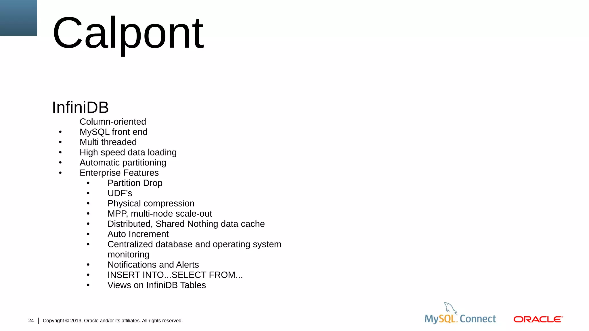 Calpont
InfiniDB
●
●
●
●
●

24

Column-oriented
MySQL front end
Multi threaded
High speed data loading
Automatic partitioning
Enterprise Features
●
Partition Drop
●
UDF’s
●
Physical compression
●
MPP, multi-node scale-out
●
Distributed, Shared Nothing data cache
●
Auto Increment
●
Centralized database and operating system
monitoring
●
Notifications and Alerts
●
INSERT INTO...SELECT FROM...
●
Views on InfiniDB Tables

Copyright © 2013, Oracle and/or its affiliates. All rights reserved.

 