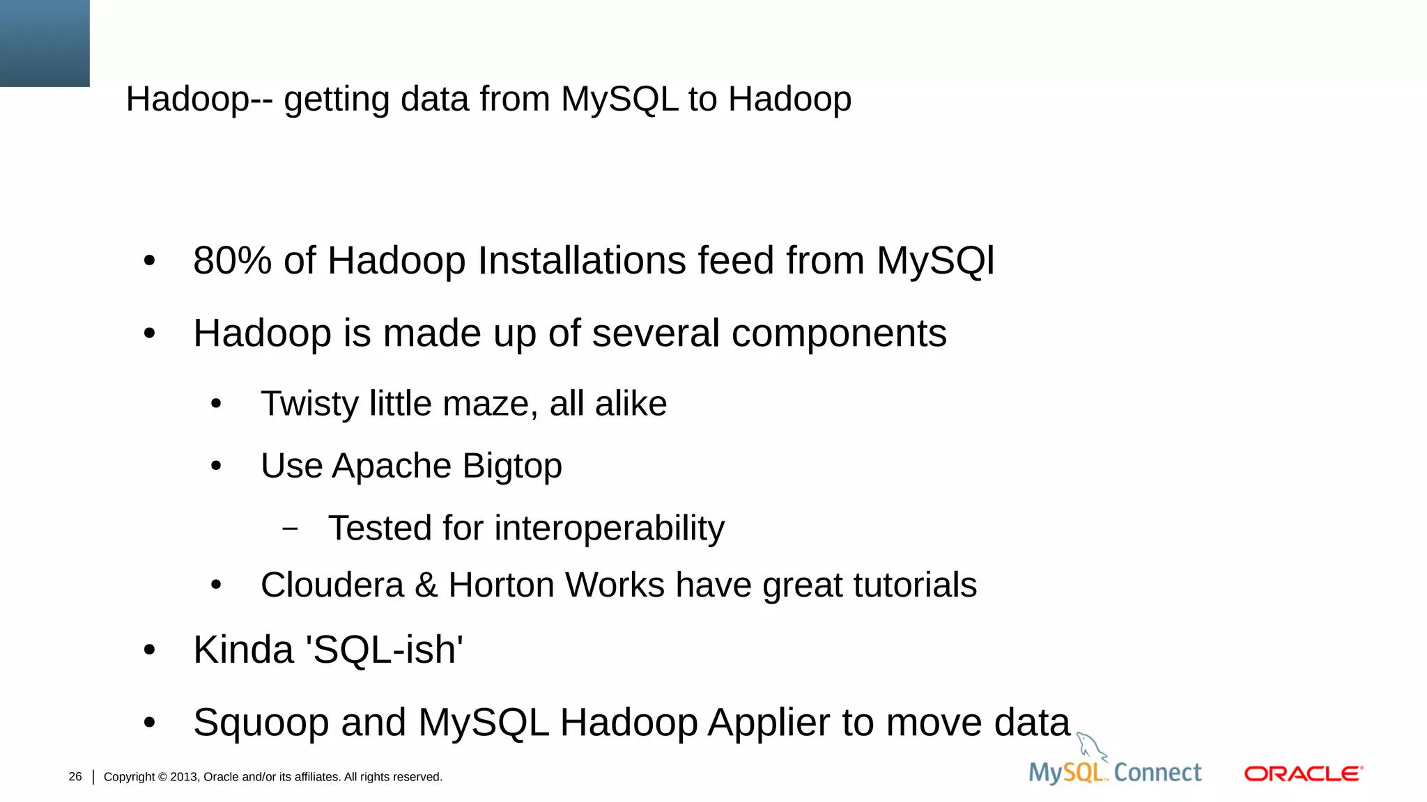 Hadoop-- getting data from MySQL to Hadoop

●

80% of Hadoop Installations feed from MySQl

●

Hadoop is made up of several components
●

Twisty little maze, all alike

●

Use Apache Bigtop
–

●

Tested for interoperability

Cloudera & Horton Works have great tutorials

●

●
26

Kinda 'SQL-ish'
Squoop and MySQL Hadoop Applier to move data

Copyright © 2013, Oracle and/or its affiliates. All rights reserved.

 