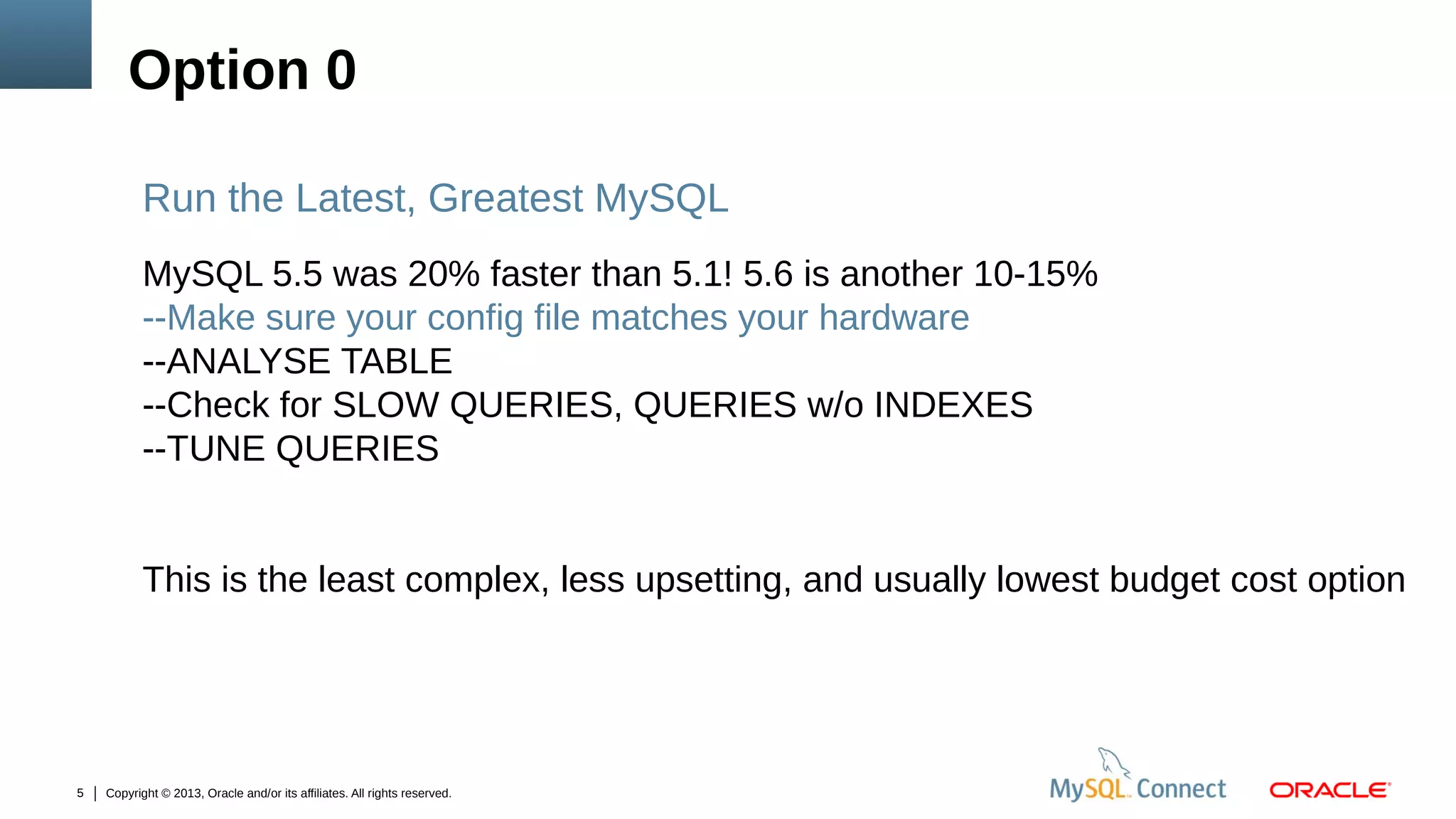 Option 0
Run the Latest, Greatest MySQL
MySQL 5.5 was 20% faster than 5.1! 5.6 is another 10-15%
--Make sure your config file matches your hardware
--ANALYSE TABLE
--Check for SLOW QUERIES, QUERIES w/o INDEXES
--TUNE QUERIES
This is the least complex, less upsetting, and usually lowest budget cost option

5

Copyright © 2013, Oracle and/or its affiliates. All rights reserved.

 