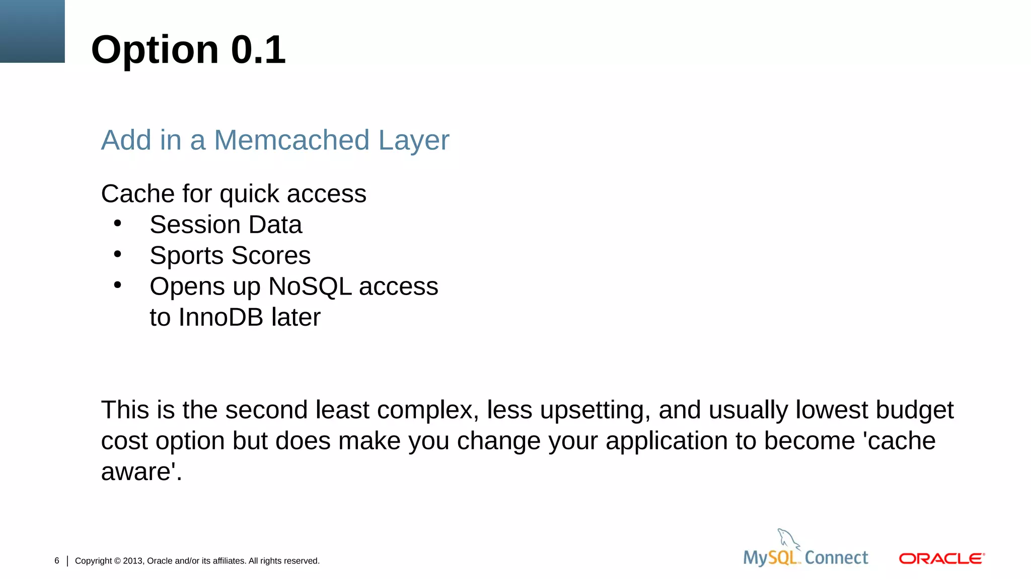 Option 0.1
Add in a Memcached Layer
Cache for quick access
●
Session Data
●
Sports Scores
●
Opens up NoSQL access
to InnoDB later
This is the second least complex, less upsetting, and usually lowest budget
cost option but does make you change your application to become 'cache
aware'.

6

Copyright © 2013, Oracle and/or its affiliates. All rights reserved.

 