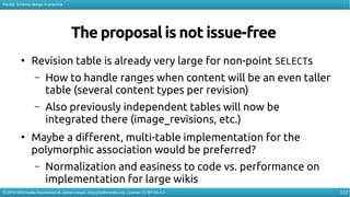 112
MySQL Schema design in practice
© 2016 Wikimedia Foundation & Jaime Crespo. http://wikimedia.org. License: CC-BY-SA-3.0
The proposal is not issue-free
●
Revision table is already very large for non-point SELECTs
– How to handle ranges when content will be an even taller
table (several content types per revision)
– Also previously independent tables will now be
integrated there (image_revisions, etc.)
●
Maybe a diferent, multi-table implementation for the
polymorphic association would be preferred?
– Normalization and easiness to code vs. performance on
implementation for large wikis
 