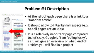 18
MySQL Schema design in practice
© 2016 Wikimedia Foundation & Jaime Crespo. http://wikimedia.org. License: CC-BY-SA-3.0
Problem #1 Description
●
At the left of each page there is a link to a
“Random article”
●
It should allow to filter by namespace (e.g.
not all pages are articles)
●
It is a relatively important page compared
to, let’s say, Google’s “I am feeling lucky”,
as it will give an overview of what kind of
articles you will find in a project
 