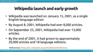 29
MySQL Schema design in practice
© 2016 Wikimedia Foundation & Jaime Crespo. http://wikimedia.org. License: CC-BY-SA-3.0
Wikipedia launch and early growth
●
Wikipedia was launched on January 15, 2001, as a single
English-language edition
●
By August 8, 2001, Wikipedia had over 8,000 articles.
●
On September 25, 2001, Wikipedia had over 13,000
articles.
●
By the end of 2001, it had grown to approximately
20,000 articles and 18 language editions.
References: https://en.wikipedia.org/wiki/Wikipedia#History
 