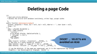 73
MySQL Schema design in practice
© 2016 Wikimedia Foundation & Jaime Crespo. http://wikimedia.org. License: CC-BY-SA-3.0
Deleting a page Code
/**
* Back-end article deletion
* Deletes the article with database consistency, writes logs, purges caches
…
*/
public function doDeleteArticleReal(
$reason, $suppress = false, $u1 = null, $u2 = null, &$error = '', User $user = null,
$tags = []
) {
$dbw = wfGetDB( DB_MASTER );
$res = $dbw->select(
'revision',
array_merge( $fields, $deletionFields ),
[ 'rev_page' => $id ],
__METHOD__,
'FOR UPDATE'
);
$dbw->insert( 'archive', $rowsInsert, __METHOD__ );
// Now that it's safely backed up, delete it
$dbw->delete( 'page', [ 'page_id' => $id ], __METHOD__ );
$dbw->delete( 'revision', [ 'rev_page' => $id ], __METHOD__ );
// Log the deletion, if the page was suppressed, put it in the suppression log instead
$logEntry = new ManualLogEntry( $logtype, 'delete' );
INSERT … SELECTs are
avoided on HEAD
 