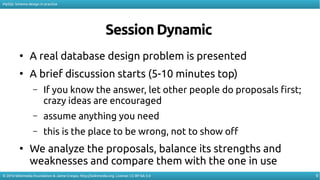 9
MySQL Schema design in practice
© 2016 Wikimedia Foundation & Jaime Crespo. http://wikimedia.org. License: CC-BY-SA-3.0
Session Dynamic
●
A real database design problem is presented
●
A brief discussion starts (5-10 minutes top)
– If you know the answer, let other people do proposals first;
crazy ideas are encouraged
– assume anything you need
– this is the place to be wrong, not to show of
●
We analyze the proposals, balance its strengths and
weaknesses and compare them with the one in use
 