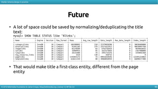 95
MySQL Schema design in practice
© 2016 Wikimedia Foundation & Jaime Crespo. http://wikimedia.org. License: CC-BY-SA-3.0
Future
●
A lot of space could be saved by normalizing/deduplicating the title
text:
mysql> SHOW TABLE STATUS like '%links';
+--------------------+--------+---------+------------+------------+----------------+-------------+-----------------+--------------+
| Name | Engine | Version | Row_format | Rows | Avg_row_length | Data_length | Max_data_length | Index_length |
+--------------------+--------+---------+------------+------------+----------------+-------------+-----------------+--------------+
| categorylinks | InnoDB | 10 | Compact | 106308892 | 210 | 22379020288 | 0 | 30838489088 |
| externallinks | InnoDB | 10 | Compact | 91491185 | 279 | 25571622912 | 0 | 40650997760 |
| imagelinks | InnoDB | 10 | Compact | 81270504 | 83 | 6765756416 | 0 | 9644818432 |
| iwlinks | InnoDB | 10 | Compact | 16909955 | 95 | 1622573056 | 0 | 2367488000 |
| langlinks | InnoDB | 10 | Compact | 26155404 | 74 | 1941733376 | 0 | 1434042368 |
| msg_resource_links | InnoDB | 10 | Compact | 3524 | 130 | 458752 | 0 | 0 |
| pagelinks | InnoDB | 10 | Compact | 1192043172 | 74 | 89018269696 | 0 | 122491224064 |
| templatelinks | InnoDB | 10 | Compact | 616611334 | 80 | 49860050944 | 0 | 66098577408 |
+--------------------+--------+---------+------------+------------+----------------+-------------+-----------------+--------------+
●
That would make title a first-class entity, diferent from the page
entity
 