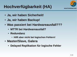 www.fromdual.com
31 / 39
Hochverfügbarkeit (HA)
● Ja, wir haben Sicherheit!
● Ja, wir haben Backup!
● Was passiert bei Hardwareausfall???
● MTTR bei Hardwareausfall?
● Redundanz
● Hilft aber nicht bei logischen Fehlern!
● Master/Slave, Galera
● Delayed Replikation für logische Fehler
 