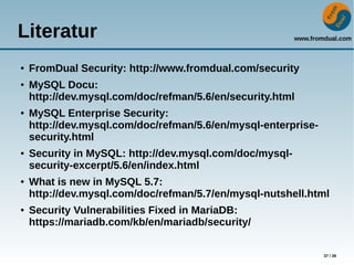 www.fromdual.com
37 / 39
Literatur
● FromDual Security: http://www.fromdual.com/security
● MySQL Docu:
http://dev.mysql.com/doc/refman/5.6/en/security.html
● MySQL Enterprise Security:
http://dev.mysql.com/doc/refman/5.6/en/mysql-enterprise-
security.html
● Security in MySQL: http://dev.mysql.com/doc/mysql-
security-excerpt/5.6/en/index.html
● What is new in MySQL 5.7:
http://dev.mysql.com/doc/refman/5.7/en/mysql-nutshell.html
● Security Vulnerabilities Fixed in MariaDB:
https://mariadb.com/kb/en/mariadb/security/
 