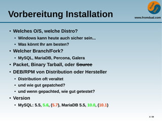 www.fromdual.com
4 / 39
Vorbereitung Installation
● Welches O/S, welche Distro?
● Windows kann heute auch sicher sein...
● Was könnt Ihr am besten?
● Welcher Branch/Fork?
● MySQL, MariaDB, Percona, Galera
● Packet, Binary Tarball, oder Source
● DEB/RPM von Distribution oder Hersteller
● Distribution oft veraltet
● und wie gut gepatched?
● und wenn gepachted, wie gut getestet?
● Version
● MySQL: 5.5, 5.6, (5.7), MariaDB 5.5, 10.0, (10.1)
 