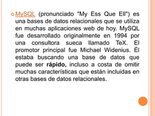 MySQL (pronunciado "My Ess Que Ell") es una bases de datos relacionales que se utiliza en muchas aplicaciones web de hoy. MySQL fue desarrollado originalmente en 1994 por una consultora sueca llamado TeX. El promotor principal fue Michael Widenius. Él estaba buscando una base de datos que puede ser rápido, incluso a costa de omitir muchas características que están incluidas en otras bases de datos relacionales. 