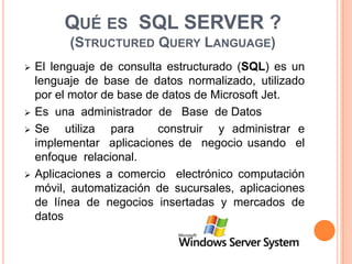 Qué es  SQL SERVER ?(Structured Query Language)El lenguaje de consulta estructurado (SQL) es un lenguaje de base de datos normalizado, utilizado por el motor de base de datos de Microsoft Jet.