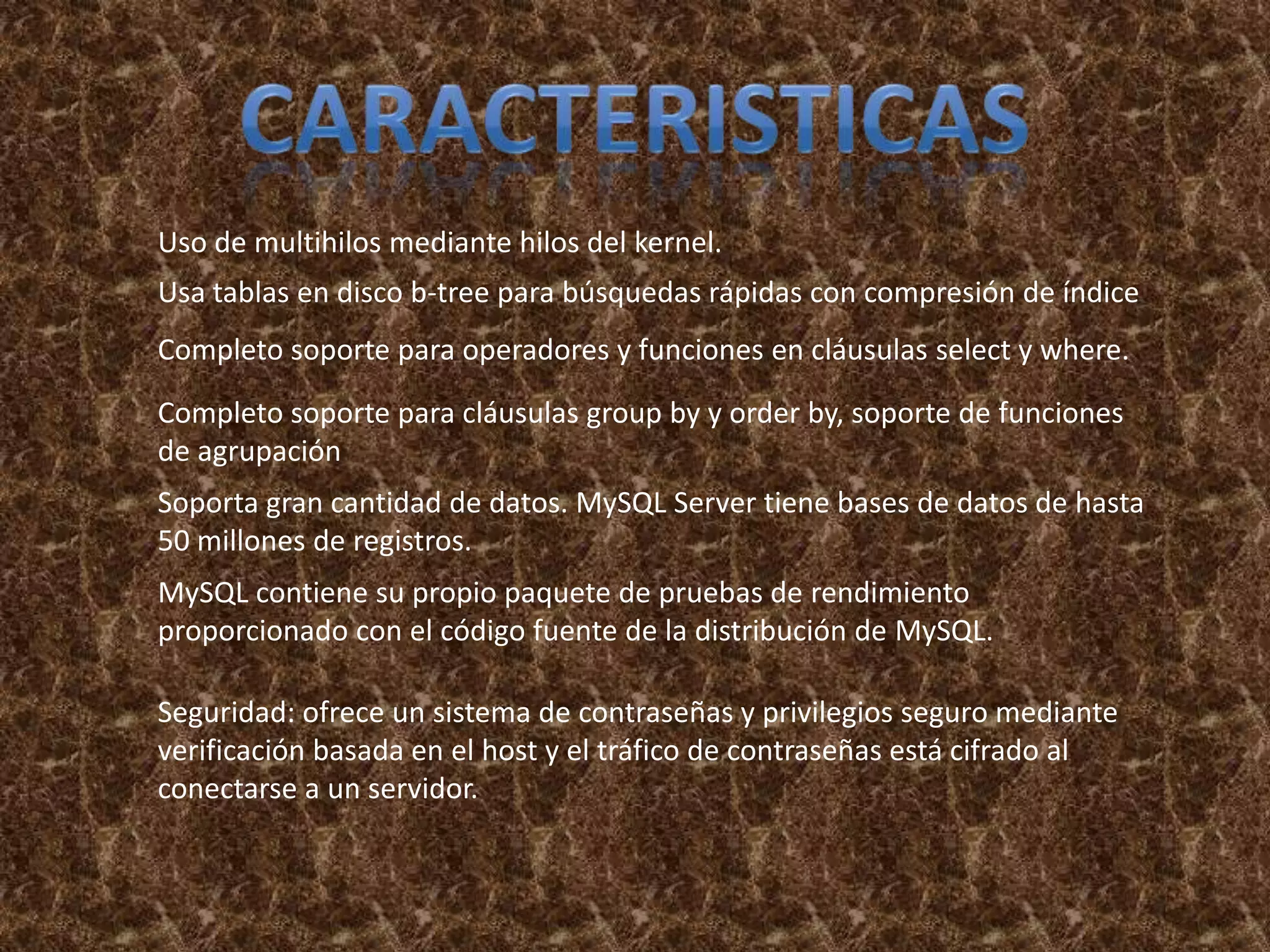 Uso de multihilos mediante hilos del kernel.
Usa tablas en disco b-tree para búsquedas rápidas con compresión de índice
Completo soporte para operadores y funciones en cláusulas select y where.
Completo soporte para cláusulas group by y order by, soporte de funciones
de agrupación
Soporta gran cantidad de datos. MySQL Server tiene bases de datos de hasta
50 millones de registros.
MySQL contiene su propio paquete de pruebas de rendimiento
proporcionado con el código fuente de la distribución de MySQL.

Seguridad: ofrece un sistema de contraseñas y privilegios seguro mediante
verificación basada en el host y el tráfico de contraseñas está cifrado al
conectarse a un servidor.
 