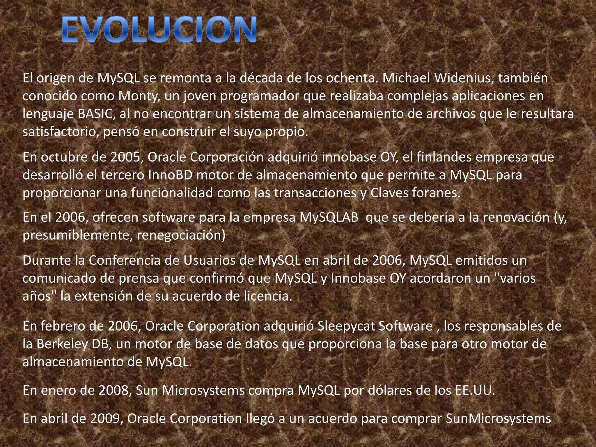 El origen de MySQL se remonta a la década de los ochenta. Michael Widenius, también
conocido como Monty, un joven programador que realizaba complejas aplicaciones en
lenguaje BASIC, al no encontrar un sistema de almacenamiento de archivos que le resultara
satisfactorio, pensó en construir el suyo propio.
En octubre de 2005, Oracle Corporación adquirió innobase OY, el finlandes empresa que
desarrolló el tercero InnoBD motor de almacenamiento que permite a MySQL para
proporcionar una funcionalidad como las transacciones y Claves foranes.
En el 2006, ofrecen software para la empresa MySQLAB que se debería a la renovación (y,
presumiblemente, renegociación)
Durante la Conferencia de Usuarios de MySQL en abril de 2006, MySQL emitidos un
comunicado de prensa que confirmó que MySQL y Innobase OY acordaron un "varios
años" la extensión de su acuerdo de licencia.

En febrero de 2006, Oracle Corporation adquirió Sleepycat Software , los responsables de
la Berkeley DB, un motor de base de datos que proporciona la base para otro motor de
almacenamiento de MySQL.
En enero de 2008, Sun Microsystems compra MySQL por dólares de los EE.UU.
En abril de 2009, Oracle Corporation llegó a un acuerdo para comprar SunMicrosystems
 