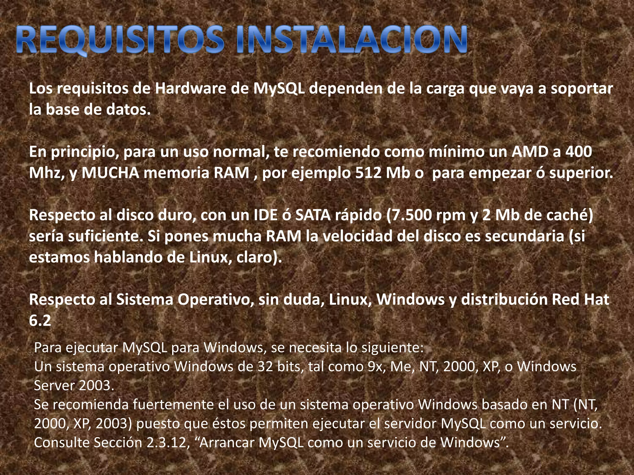 Los requisitos de Hardware de MySQL dependen de la carga que vaya a soportar
la base de datos.

En principio, para un uso normal, te recomiendo como mínimo un AMD a 400
Mhz, y MUCHA memoria RAM , por ejemplo 512 Mb o para empezar ó superior.

Respecto al disco duro, con un IDE ó SATA rápido (7.500 rpm y 2 Mb de caché)
sería suficiente. Si pones mucha RAM la velocidad del disco es secundaria (si
estamos hablando de Linux, claro).

Respecto al Sistema Operativo, sin duda, Linux, Windows y distribución Red Hat
6.2
Para ejecutar MySQL para Windows, se necesita lo siguiente:
Un sistema operativo Windows de 32 bits, tal como 9x, Me, NT, 2000, XP, o Windows
Server 2003.
Se recomienda fuertemente el uso de un sistema operativo Windows basado en NT (NT,
2000, XP, 2003) puesto que éstos permiten ejecutar el servidor MySQL como un servicio.
Consulte Sección 2.3.12, “Arrancar MySQL como un servicio de Windows”.
 
