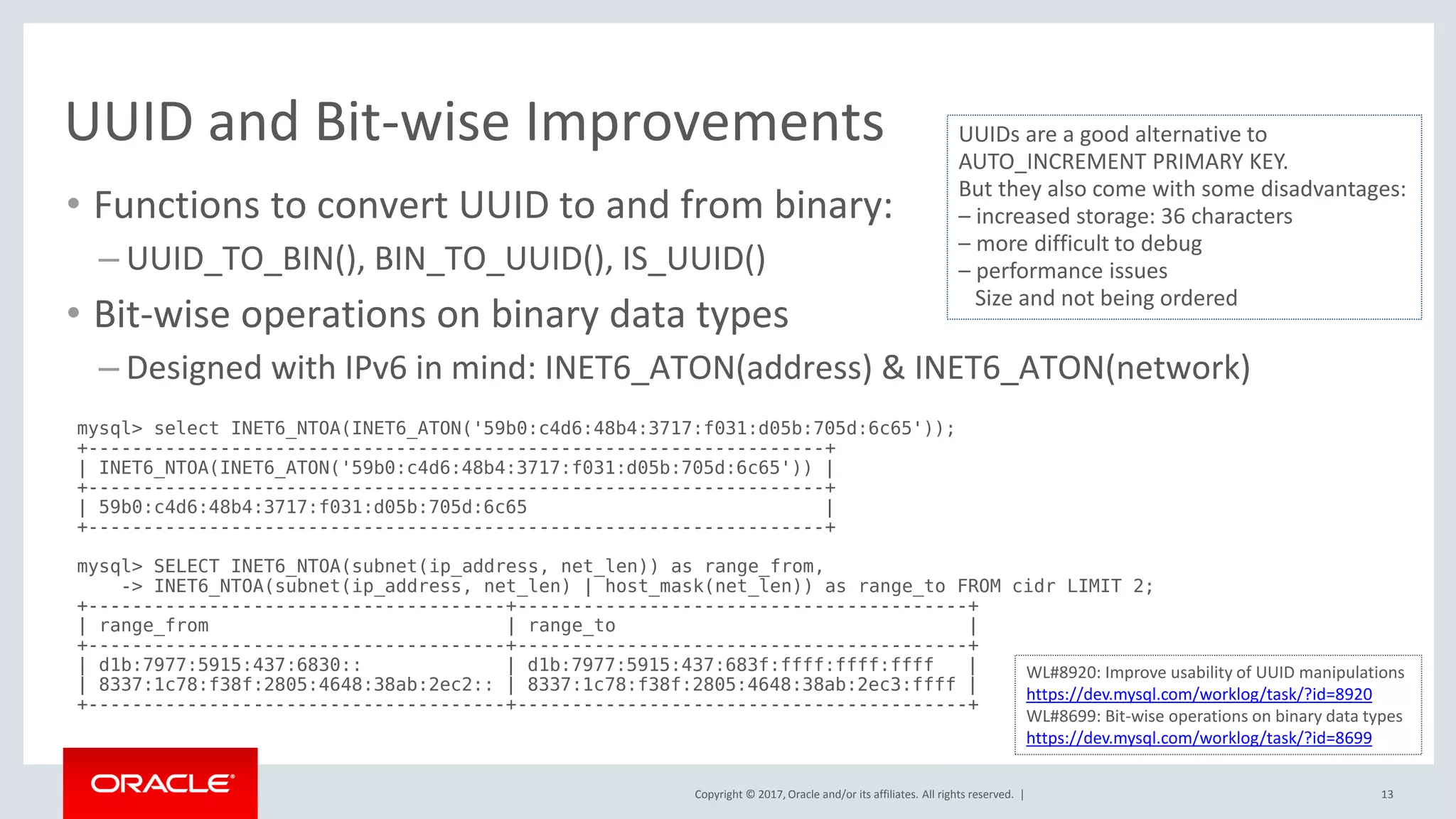 Copyright © 2017, Oracle and/or its affiliates. All rights reserved. |
UUID and Bit-wise Improvements
• Functions to convert UUID to and from binary:
– UUID_TO_BIN(), BIN_TO_UUID(), IS_UUID()
• Bit-wise operations on binary data types
– Designed with IPv6 in mind: INET6_ATON(address) & INET6_ATON(network)
13
mysql> select INET6_NTOA(INET6_ATON('59b0:c4d6:48b4:3717:f031:d05b:705d:6c65'));
+-------------------------------------------------------------------+
| INET6_NTOA(INET6_ATON('59b0:c4d6:48b4:3717:f031:d05b:705d:6c65')) |
+-------------------------------------------------------------------+
| 59b0:c4d6:48b4:3717:f031:d05b:705d:6c65 |
+-------------------------------------------------------------------+
mysql> SELECT INET6_NTOA(subnet(ip_address, net_len)) as range_from,
-> INET6_NTOA(subnet(ip_address, net_len) | host_mask(net_len)) as range_to FROM cidr LIMIT 2;
+--------------------------------------+-----------------------------------------+
| range_from | range_to |
+--------------------------------------+-----------------------------------------+
| d1b:7977:5915:437:6830:: | d1b:7977:5915:437:683f:ffff:ffff:ffff |
| 8337:1c78:f38f:2805:4648:38ab:2ec2:: | 8337:1c78:f38f:2805:4648:38ab:2ec3:ffff |
+--------------------------------------+-----------------------------------------+
UUIDs are a good alternative to
AUTO_INCREMENT PRIMARY KEY.
But they also come with some disadvantages:
– increased storage: 36 characters
– more difficult to debug
– performance issues
Size and not being ordered
WL#8920: Improve usability of UUID manipulations
https://dev.mysql.com/worklog/task/?id=8920
WL#8699: Bit-wise operations on binary data types
https://dev.mysql.com/worklog/task/?id=8699
 