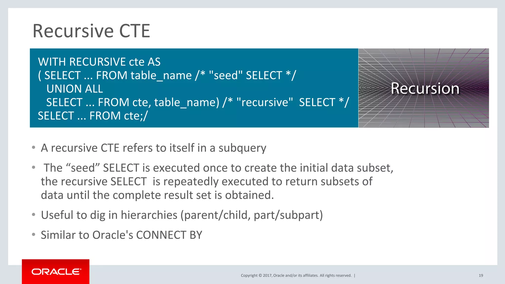 Copyright © 2017, Oracle and/or its affiliates. All rights reserved. |
Recursive CTE
• A recursive CTE refers to itself in a subquery
• The “seed” SELECT is executed once to create the initial data subset,
the recursive SELECT is repeatedly executed to return subsets of
data until the complete result set is obtained.
• Useful to dig in hierarchies (parent/child, part/subpart)
• Similar to Oracle's CONNECT BY
19
WITH RECURSIVE cte AS
( SELECT ... FROM table_name /* "seed" SELECT */
UNION ALL
SELECT ... FROM cte, table_name) /* "recursive" SELECT */
SELECT ... FROM cte;/
 