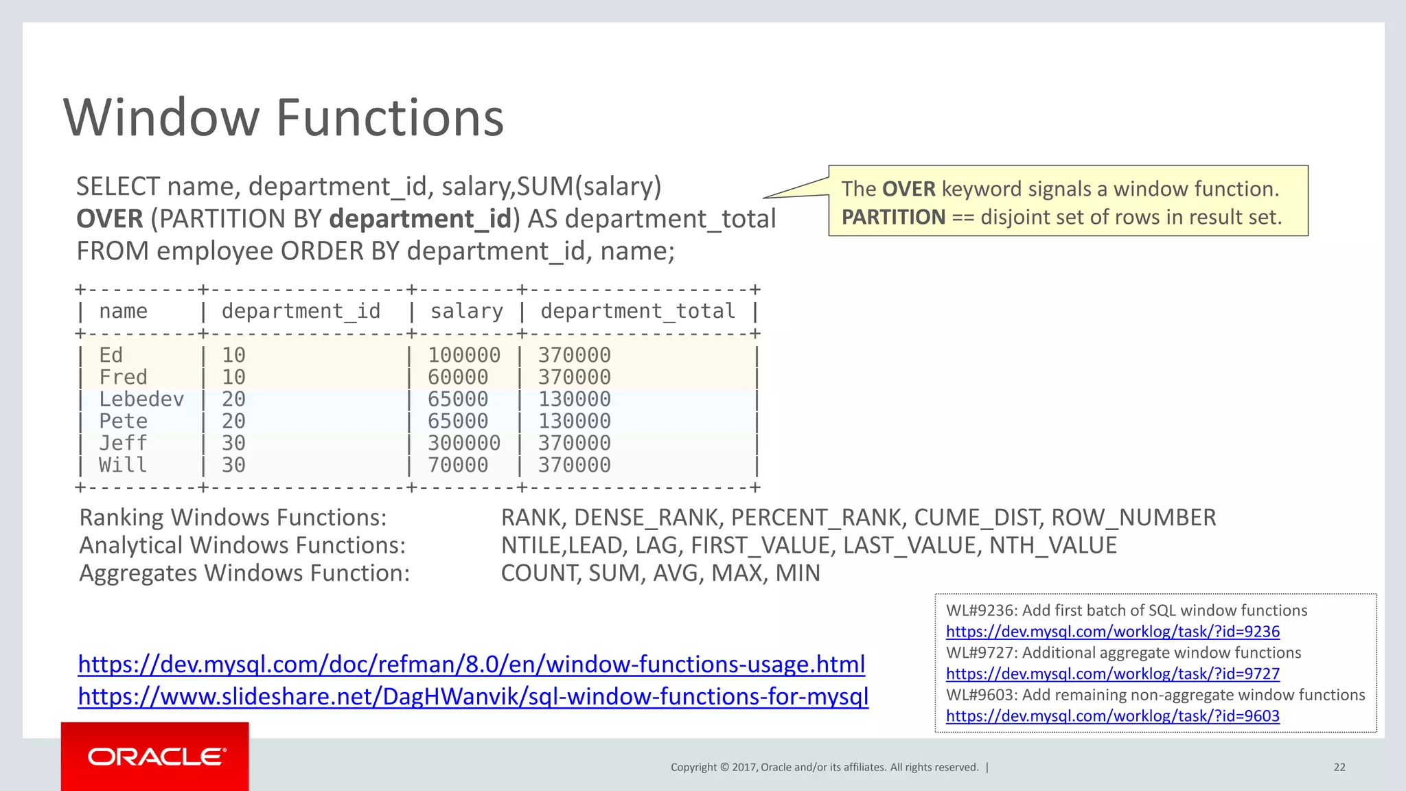 Copyright © 2017, Oracle and/or its affiliates. All rights reserved. |
Window Functions
22
SELECT name, department_id, salary,SUM(salary)
OVER (PARTITION BY department_id) AS department_total
FROM employee ORDER BY department_id, name;
+---------+----------------+--------+------------------+
| name | department_id | salary | department_total |
+---------+----------------+--------+------------------+
| Ed | 10 | 100000 | 370000 |
| Fred | 10 | 60000 | 370000 |
| Lebedev | 20 | 65000 | 130000 |
| Pete | 20 | 65000 | 130000 |
| Jeff | 30 | 300000 | 370000 |
| Will | 30 | 70000 | 370000 |
+---------+----------------+--------+------------------+
Ranking Windows Functions: RANK, DENSE_RANK, PERCENT_RANK, CUME_DIST, ROW_NUMBER
Analytical Windows Functions: NTILE,LEAD, LAG, FIRST_VALUE, LAST_VALUE, NTH_VALUE
Aggregates Windows Function: COUNT, SUM, AVG, MAX, MIN
https://dev.mysql.com/doc/refman/8.0/en/window-functions-usage.html
https://www.slideshare.net/DagHWanvik/sql-window-functions-for-mysql
WL#9236: Add first batch of SQL window functions
https://dev.mysql.com/worklog/task/?id=9236
WL#9727: Additional aggregate window functions
https://dev.mysql.com/worklog/task/?id=9727
WL#9603: Add remaining non-aggregate window functions
https://dev.mysql.com/worklog/task/?id=9603
The OVER keyword signals a window function.
PARTITION == disjoint set of rows in result set.
 