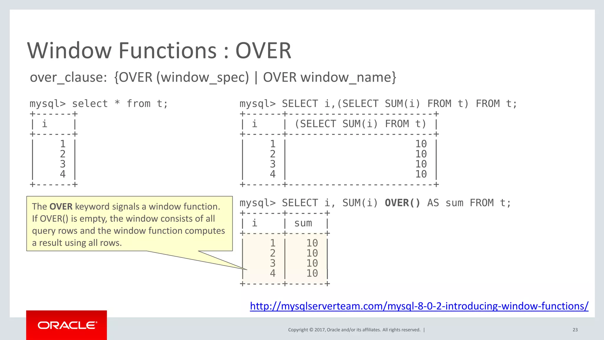 Copyright © 2017, Oracle and/or its affiliates. All rights reserved. |
Window Functions : OVER
mysql> select * from t;
+------+
| i |
+------+
| 1 |
| 2 |
| 3 |
| 4 |
+------+
mysql> SELECT i,(SELECT SUM(i) FROM t) FROM t;
+------+------------------------+
| i | (SELECT SUM(i) FROM t) |
+------+------------------------+
| 1 | 10 |
| 2 | 10 |
| 3 | 10 |
| 4 | 10 |
+------+------------------------+
mysql> SELECT i, SUM(i) OVER() AS sum FROM t;
+------+------+
| i | sum |
+------+------+
| 1 | 10 |
| 2 | 10 |
| 3 | 10 |
| 4 | 10 |
+------+------+
http://mysqlserverteam.com/mysql-8-0-2-introducing-window-functions/
The OVER keyword signals a window function.
If OVER() is empty, the window consists of all
query rows and the window function computes
a result using all rows.
over_clause: {OVER (window_spec) | OVER window_name}
23
 
