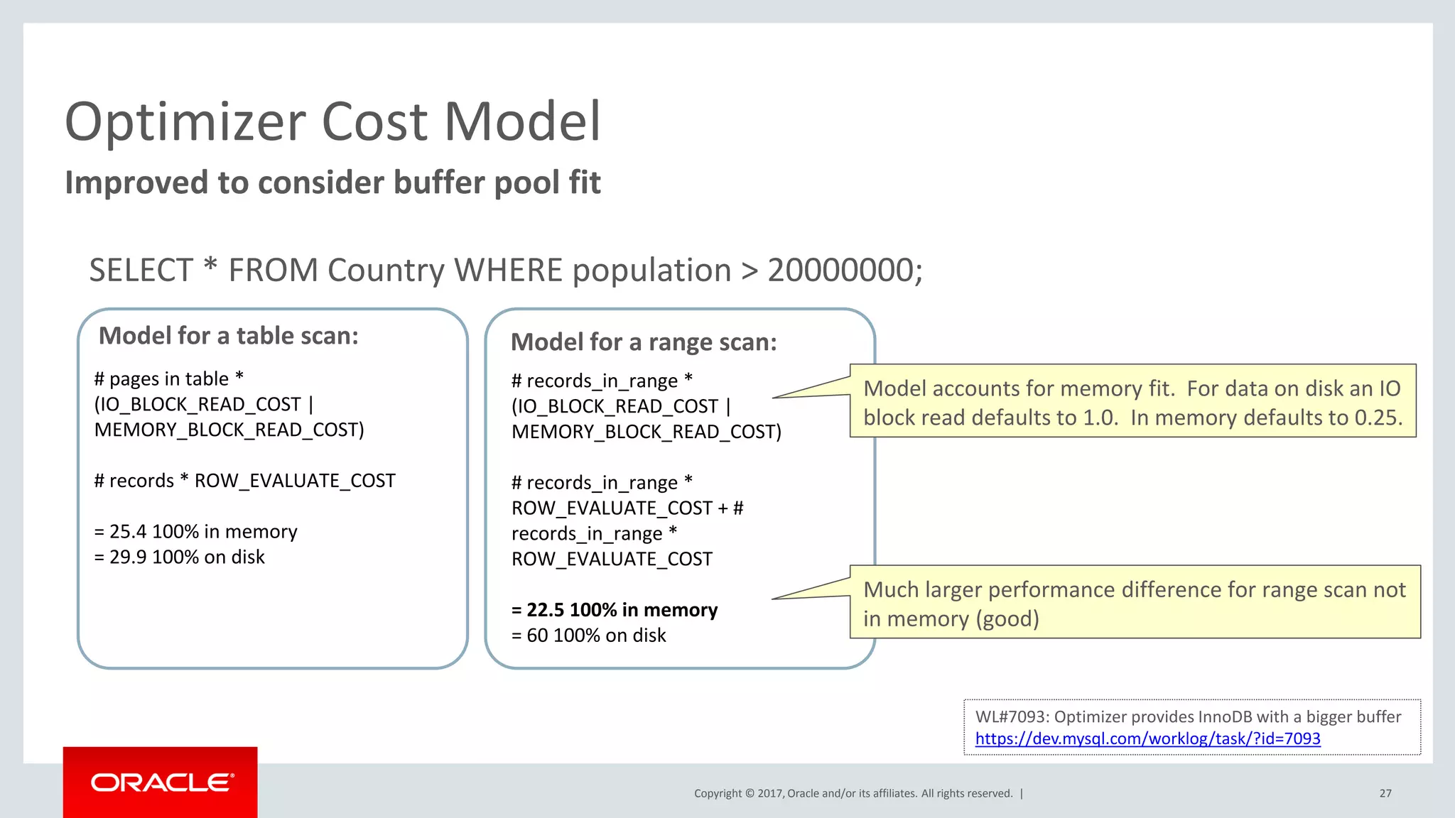 Copyright © 2017, Oracle and/or its affiliates. All rights reserved. | 27
Improved to consider buffer pool fit
Optimizer Cost Model
Model for a table scan:
# pages in table *
(IO_BLOCK_READ_COST |
MEMORY_BLOCK_READ_COST)
# records * ROW_EVALUATE_COST
= 25.4 100% in memory
= 29.9 100% on disk
Model for a range scan:
# records_in_range *
(IO_BLOCK_READ_COST |
MEMORY_BLOCK_READ_COST)
# records_in_range *
ROW_EVALUATE_COST + #
records_in_range *
ROW_EVALUATE_COST
= 22.5 100% in memory
= 60 100% on disk
WL#7093: Optimizer provides InnoDB with a bigger buffer
https://dev.mysql.com/worklog/task/?id=7093
Model accounts for memory fit. For data on disk an IO
block read defaults to 1.0. In memory defaults to 0.25.
Much larger performance difference for range scan not
in memory (good)
SELECT * FROM Country WHERE population > 20000000;
 