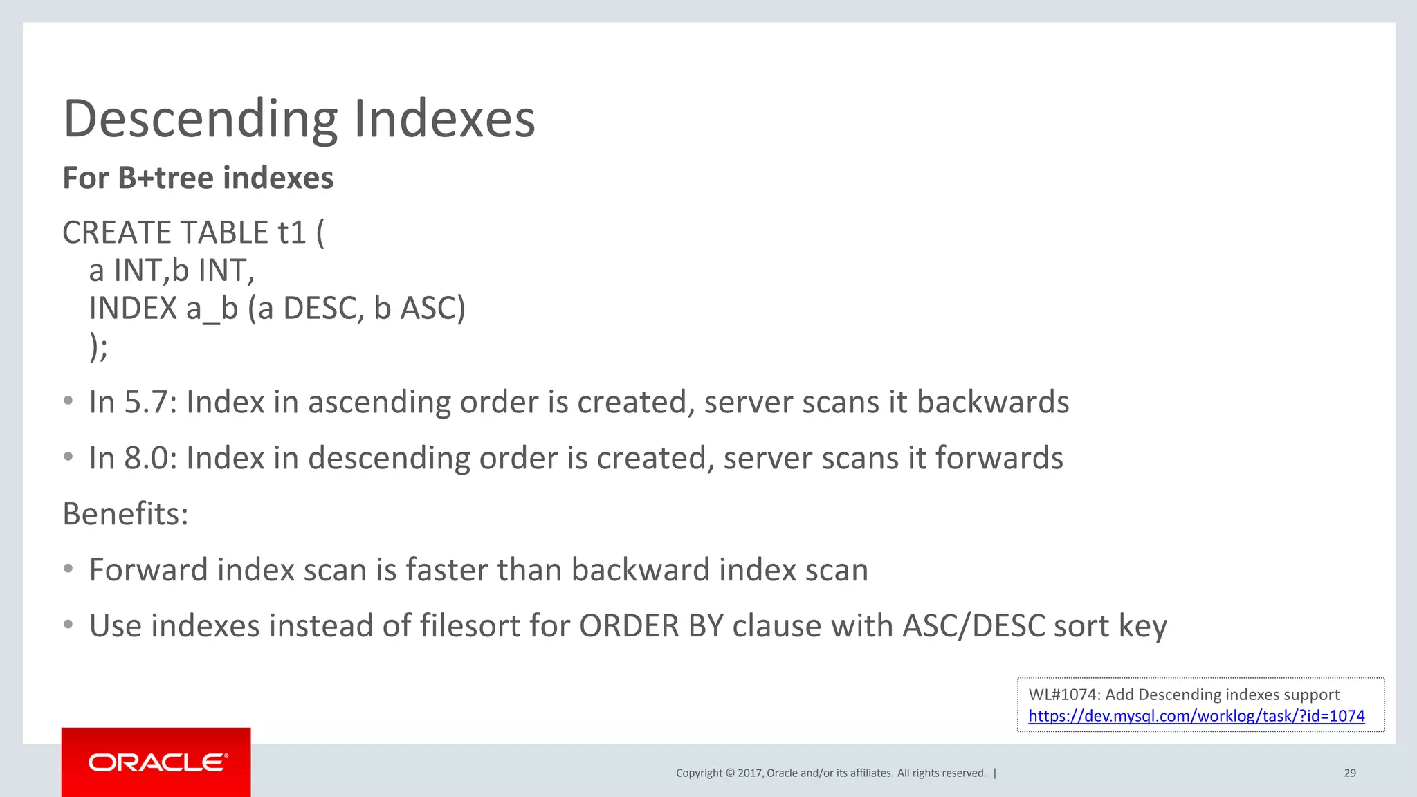Copyright © 2017, Oracle and/or its affiliates. All rights reserved. |
Descending Indexes
CREATE TABLE t1 (
a INT,b INT,
INDEX a_b (a DESC, b ASC)
);
• In 5.7: Index in ascending order is created, server scans it backwards
• In 8.0: Index in descending order is created, server scans it forwards
Benefits:
• Forward index scan is faster than backward index scan
• Use indexes instead of filesort for ORDER BY clause with ASC/DESC sort key
29
For B+tree indexes
WL#1074: Add Descending indexes support
https://dev.mysql.com/worklog/task/?id=1074
 