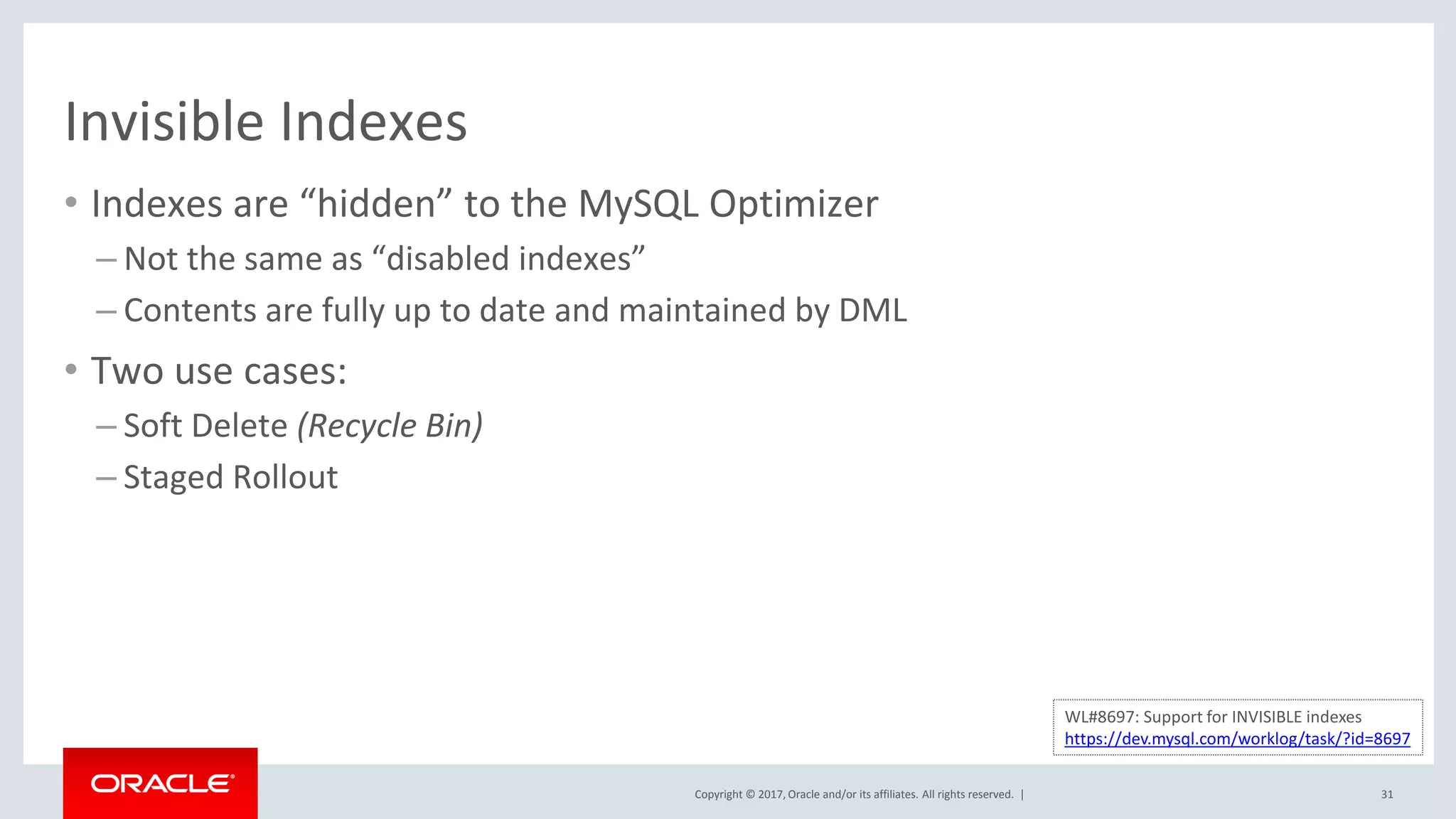 Copyright © 2017, Oracle and/or its affiliates. All rights reserved. |
Invisible Indexes
• Indexes are “hidden” to the MySQL Optimizer
– Not the same as “disabled indexes”
– Contents are fully up to date and maintained by DML
• Two use cases:
– Soft Delete (Recycle Bin)
– Staged Rollout
31
WL#8697: Support for INVISIBLE indexes
https://dev.mysql.com/worklog/task/?id=8697
 