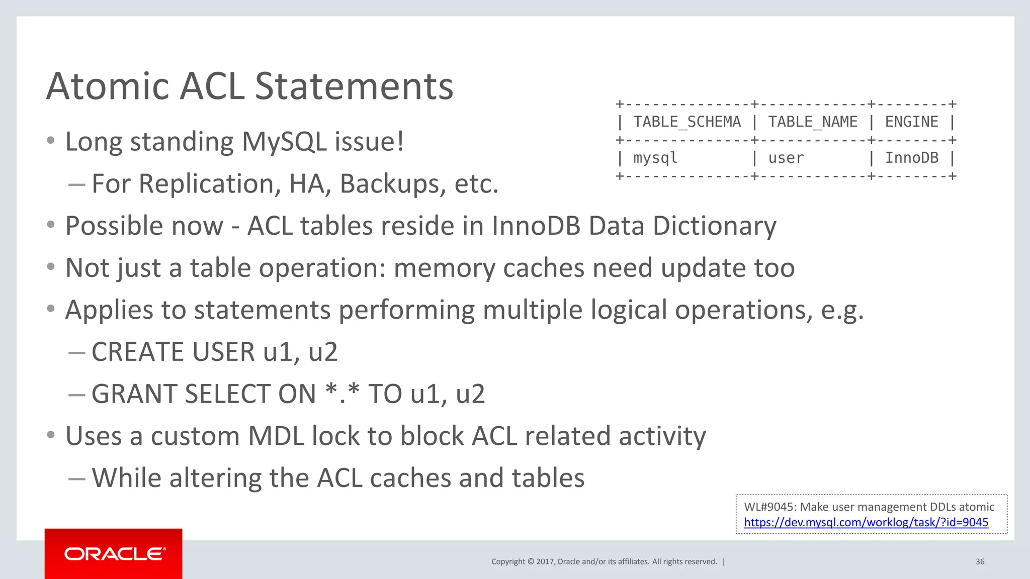 Copyright © 2017, Oracle and/or its affiliates. All rights reserved. |
Atomic ACL Statements
• Long standing MySQL issue!
– For Replication, HA, Backups, etc.
• Possible now - ACL tables reside in InnoDB Data Dictionary
• Not just a table operation: memory caches need update too
• Applies to statements performing multiple logical operations, e.g.
– CREATE USER u1, u2
– GRANT SELECT ON *.* TO u1, u2
• Uses a custom MDL lock to block ACL related activity
– While altering the ACL caches and tables
36
WL#9045: Make user management DDLs atomic
https://dev.mysql.com/worklog/task/?id=9045
+--------------+------------+--------+
| TABLE_SCHEMA | TABLE_NAME | ENGINE |
+--------------+------------+--------+
| mysql | user | InnoDB |
+--------------+------------+--------+
 