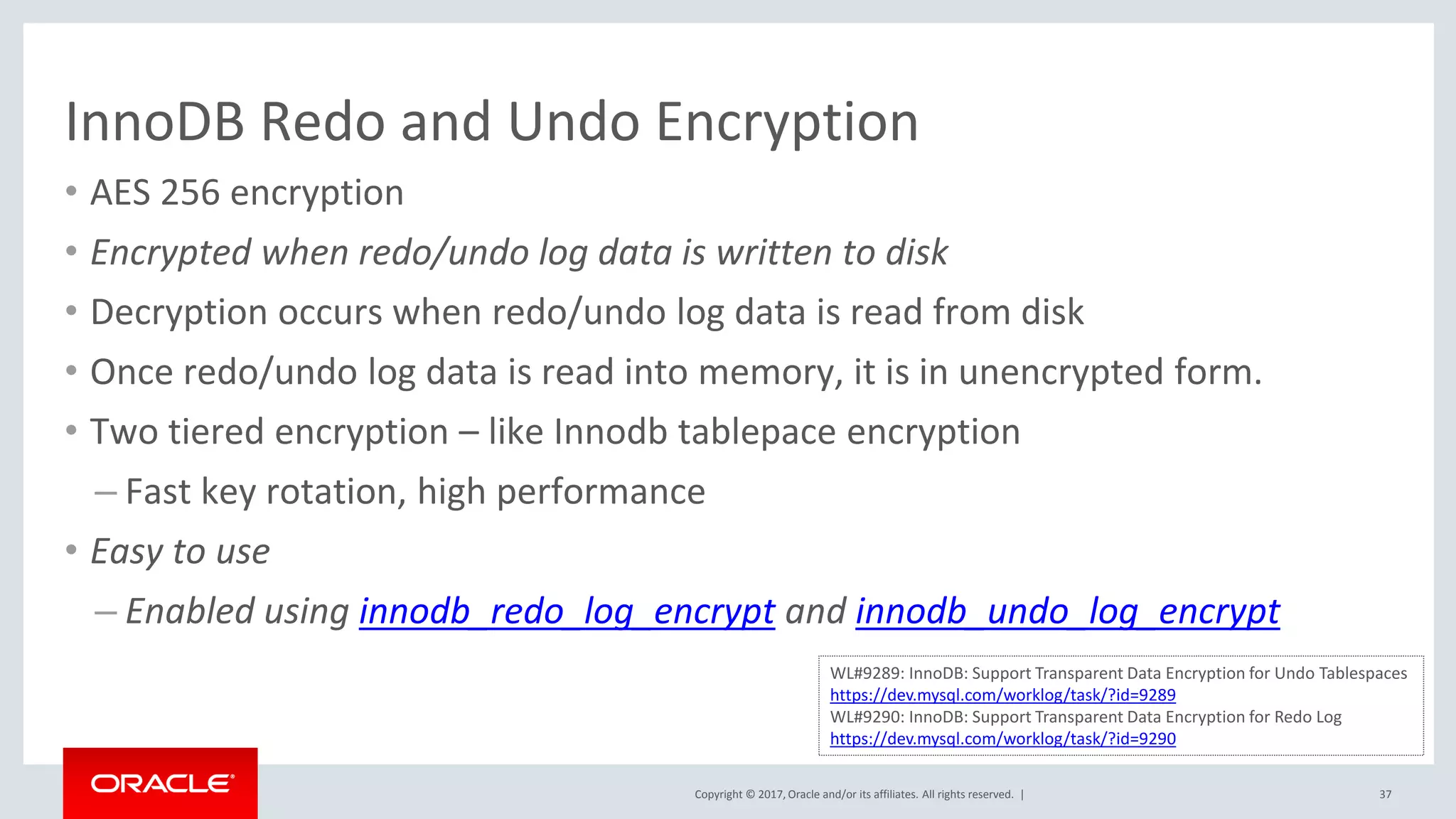 Copyright © 2017, Oracle and/or its affiliates. All rights reserved. |
InnoDB Redo and Undo Encryption
• AES 256 encryption
• Encrypted when redo/undo log data is written to disk
• Decryption occurs when redo/undo log data is read from disk
• Once redo/undo log data is read into memory, it is in unencrypted form.
• Two tiered encryption – like Innodb tablepace encryption
– Fast key rotation, high performance
• Easy to use
– Enabled using innodb_redo_log_encrypt and innodb_undo_log_encrypt
37
WL#9289: InnoDB: Support Transparent Data Encryption for Undo Tablespaces
https://dev.mysql.com/worklog/task/?id=9289
WL#9290: InnoDB: Support Transparent Data Encryption for Redo Log
https://dev.mysql.com/worklog/task/?id=9290
 