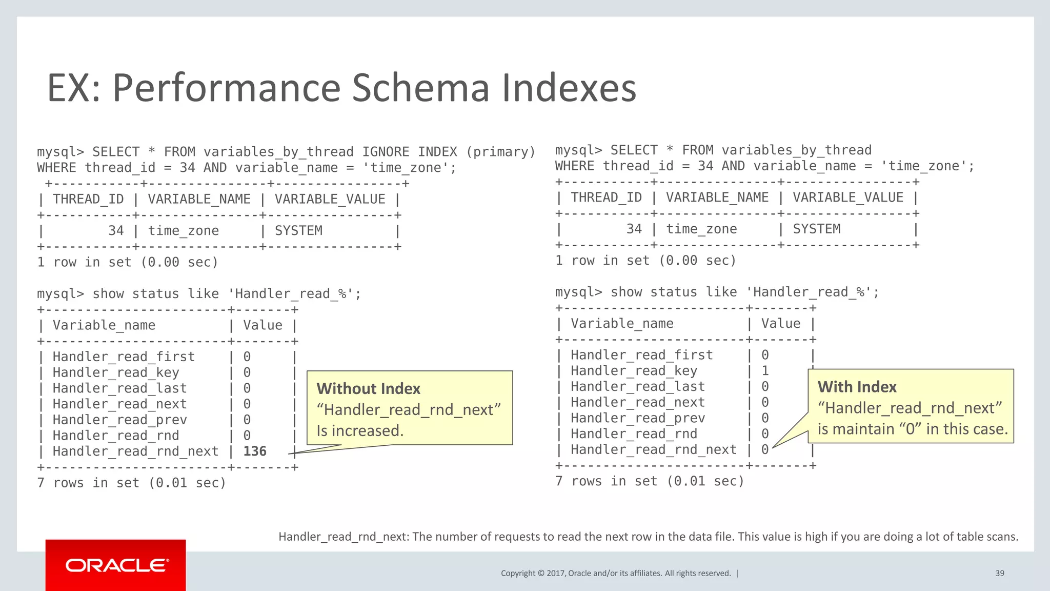 Copyright © 2017, Oracle and/or its affiliates. All rights reserved. |
EX: Performance Schema Indexes
mysql> SELECT * FROM variables_by_thread IGNORE INDEX (primary)
WHERE thread_id = 34 AND variable_name = 'time_zone';
+-----------+---------------+----------------+
| THREAD_ID | VARIABLE_NAME | VARIABLE_VALUE |
+-----------+---------------+----------------+
| 34 | time_zone | SYSTEM |
+-----------+---------------+----------------+
1 row in set (0.00 sec)
mysql> show status like 'Handler_read_%';
+-----------------------+-------+
| Variable_name | Value |
+-----------------------+-------+
| Handler_read_first | 0 |
| Handler_read_key | 0 |
| Handler_read_last | 0 |
| Handler_read_next | 0 |
| Handler_read_prev | 0 |
| Handler_read_rnd | 0 |
| Handler_read_rnd_next | 136 |
+-----------------------+-------+
7 rows in set (0.01 sec)
mysql> SELECT * FROM variables_by_thread
WHERE thread_id = 34 AND variable_name = 'time_zone';
+-----------+---------------+----------------+
| THREAD_ID | VARIABLE_NAME | VARIABLE_VALUE |
+-----------+---------------+----------------+
| 34 | time_zone | SYSTEM |
+-----------+---------------+----------------+
1 row in set (0.00 sec)
mysql> show status like 'Handler_read_%';
+-----------------------+-------+
| Variable_name | Value |
+-----------------------+-------+
| Handler_read_first | 0 |
| Handler_read_key | 1 |
| Handler_read_last | 0 |
| Handler_read_next | 0 |
| Handler_read_prev | 0 |
| Handler_read_rnd | 0 |
| Handler_read_rnd_next | 0 |
+-----------------------+-------+
7 rows in set (0.01 sec)
Handler_read_rnd_next: The number of requests to read the next row in the data file. This value is high if you are doing a lot of table scans.
Without Index
“Handler_read_rnd_next”
Is increased.
With Index
“Handler_read_rnd_next”
is maintain “0” in this case.
39
 