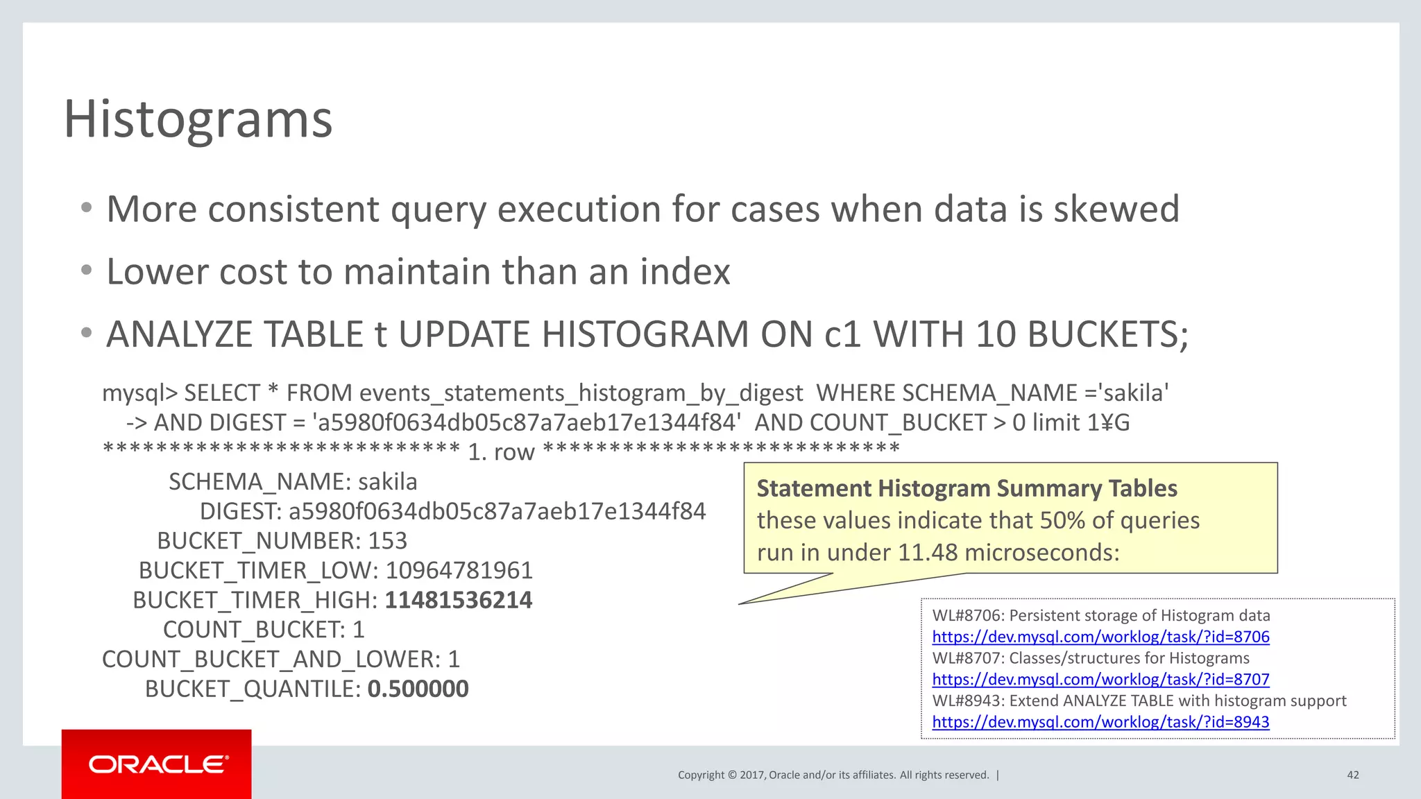 Copyright © 2017, Oracle and/or its affiliates. All rights reserved. | 42
Histograms
• More consistent query execution for cases when data is skewed
• Lower cost to maintain than an index
• ANALYZE TABLE t UPDATE HISTOGRAM ON c1 WITH 10 BUCKETS;
WL#8706: Persistent storage of Histogram data
https://dev.mysql.com/worklog/task/?id=8706
WL#8707: Classes/structures for Histograms
https://dev.mysql.com/worklog/task/?id=8707
WL#8943: Extend ANALYZE TABLE with histogram support
https://dev.mysql.com/worklog/task/?id=8943
mysql> SELECT * FROM events_statements_histogram_by_digest WHERE SCHEMA_NAME ='sakila'
-> AND DIGEST = 'a5980f0634db05c87a7aeb17e1344f84' AND COUNT_BUCKET > 0 limit 1¥G
*************************** 1. row ***************************
SCHEMA_NAME: sakila
DIGEST: a5980f0634db05c87a7aeb17e1344f84
BUCKET_NUMBER: 153
BUCKET_TIMER_LOW: 10964781961
BUCKET_TIMER_HIGH: 11481536214
COUNT_BUCKET: 1
COUNT_BUCKET_AND_LOWER: 1
BUCKET_QUANTILE: 0.500000
Statement Histogram Summary Tables
these values indicate that 50% of queries
run in under 11.48 microseconds:
 