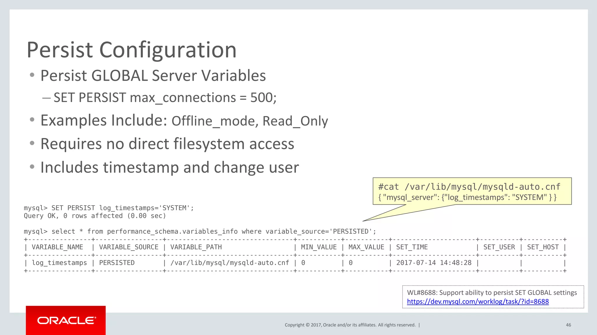 Copyright © 2017, Oracle and/or its affiliates. All rights reserved. | 46
Persist Configuration
• Persist GLOBAL Server Variables
– SET PERSIST max_connections = 500;
• Examples Include: Offline_mode, Read_Only
• Requires no direct filesystem access
• Includes timestamp and change user
mysql> SET PERSIST log_timestamps='SYSTEM';
Query OK, 0 rows affected (0.00 sec)
mysql> select * from performance_schema.variables_info where variable_source='PERSISTED';
+----------------+-----------------+--------------------------------+-----------+-----------+---------------------+----------+----------+
| VARIABLE_NAME | VARIABLE_SOURCE | VARIABLE_PATH | MIN_VALUE | MAX_VALUE | SET_TIME | SET_USER | SET_HOST |
+----------------+-----------------+--------------------------------+-----------+-----------+---------------------+----------+----------+
| log_timestamps | PERSISTED | /var/lib/mysql/mysqld-auto.cnf | 0 | 0 | 2017-07-14 14:48:28 | | |
+----------------+-----------------+--------------------------------+-----------+-----------+---------------------+----------+----------+
WL#8688: Support ability to persist SET GLOBAL settings
https://dev.mysql.com/worklog/task/?id=8688
#cat /var/lib/mysql/mysqld-auto.cnf
{ "mysql_server": {"log_timestamps": "SYSTEM" } }
 