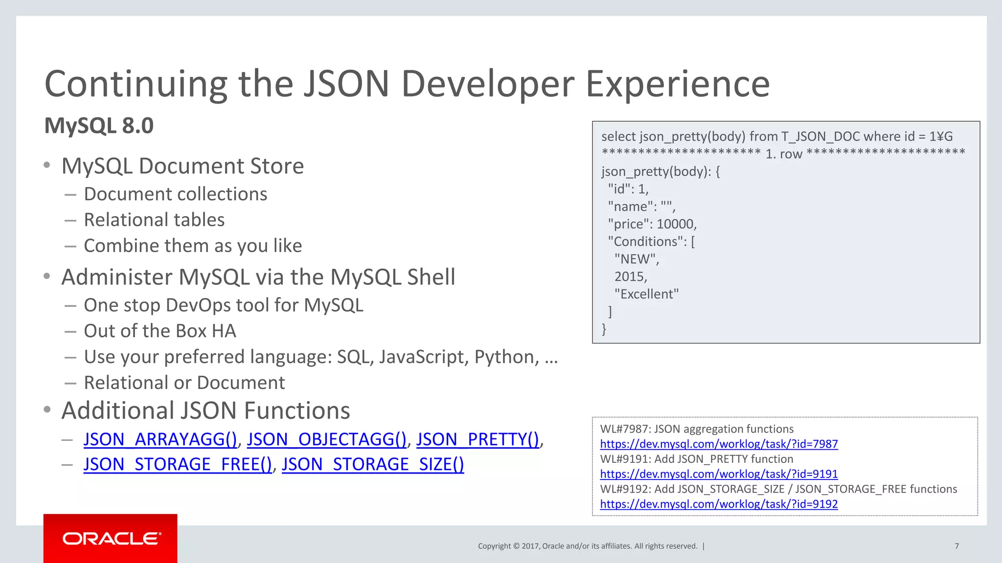 Copyright © 2017, Oracle and/or its affiliates. All rights reserved. |
Continuing the JSON Developer Experience
• MySQL Document Store
– Document collections
– Relational tables
– Combine them as you like
• Administer MySQL via the MySQL Shell
– One stop DevOps tool for MySQL
– Out of the Box HA
– Use your preferred language: SQL, JavaScript, Python, …
– Relational or Document
• Additional JSON Functions
– JSON_ARRAYAGG(), JSON_OBJECTAGG(), JSON_PRETTY(),
– JSON_STORAGE_FREE(), JSON_STORAGE_SIZE()
7
MySQL 8.0 select json_pretty(body) from T_JSON_DOC where id = 1¥G
********************** 1. row **********************
json_pretty(body): {
"id": 1,
"name": "",
"price": 10000,
"Conditions": [
"NEW",
2015,
"Excellent"
]
}
WL#7987: JSON aggregation functions
https://dev.mysql.com/worklog/task/?id=7987
WL#9191: Add JSON_PRETTY function
https://dev.mysql.com/worklog/task/?id=9191
WL#9192: Add JSON_STORAGE_SIZE / JSON_STORAGE_FREE functions
https://dev.mysql.com/worklog/task/?id=9192
 