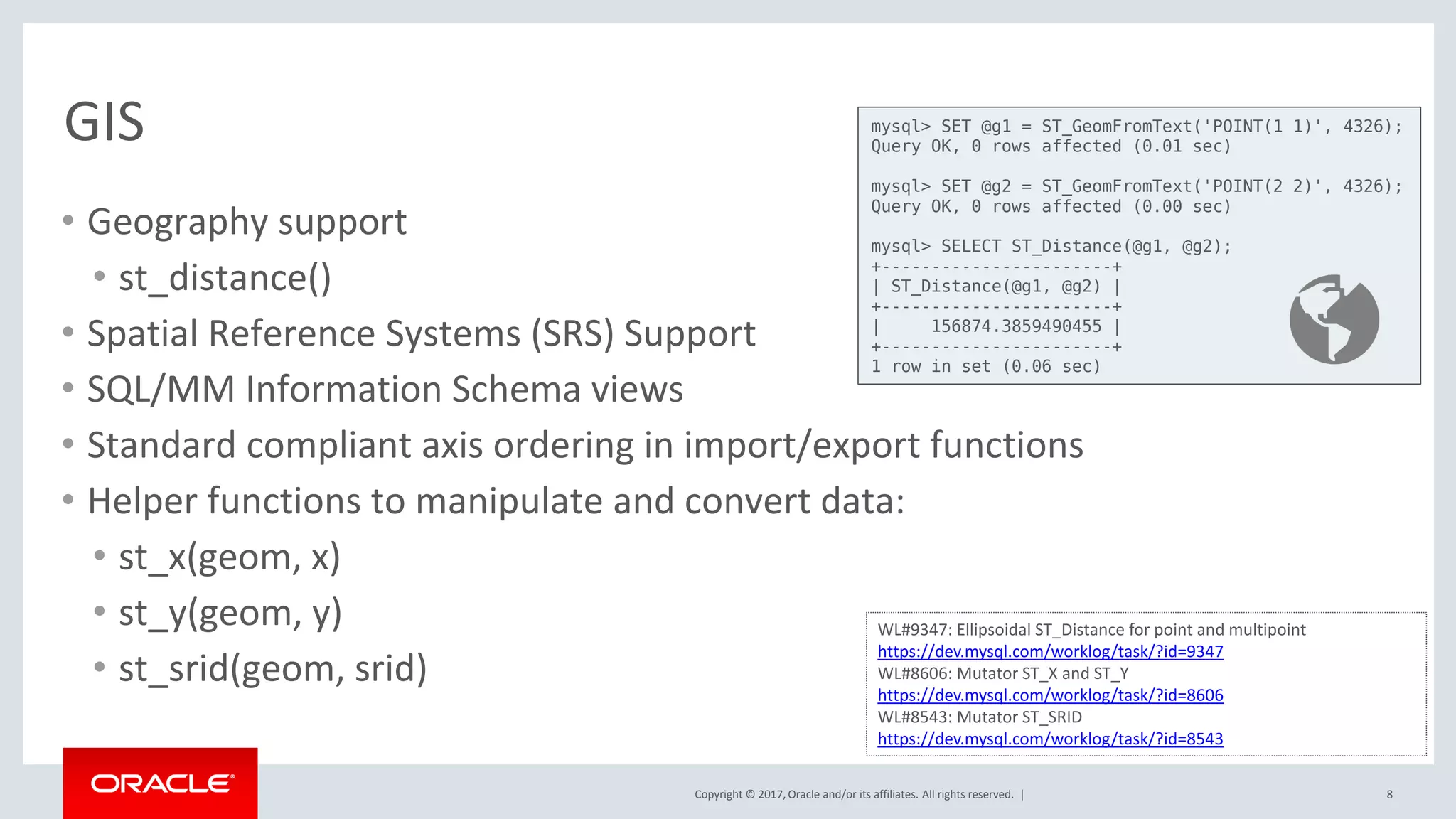 Copyright © 2017, Oracle and/or its affiliates. All rights reserved. |
GIS
• Geography support
• st_distance()
• Spatial Reference Systems (SRS) Support
• SQL/MM Information Schema views
• Standard compliant axis ordering in import/export functions
• Helper functions to manipulate and convert data:
• st_x(geom, x)
• st_y(geom, y)
• st_srid(geom, srid)
8
WL#9347: Ellipsoidal ST_Distance for point and multipoint
https://dev.mysql.com/worklog/task/?id=9347
WL#8606: Mutator ST_X and ST_Y
https://dev.mysql.com/worklog/task/?id=8606
WL#8543: Mutator ST_SRID
https://dev.mysql.com/worklog/task/?id=8543
mysql> SET @g1 = ST_GeomFromText('POINT(1 1)', 4326);
Query OK, 0 rows affected (0.01 sec)
mysql> SET @g2 = ST_GeomFromText('POINT(2 2)', 4326);
Query OK, 0 rows affected (0.00 sec)
mysql> SELECT ST_Distance(@g1, @g2);
+-----------------------+
| ST_Distance(@g1, @g2) |
+-----------------------+
| 156874.3859490455 |
+-----------------------+
1 row in set (0.06 sec)
 