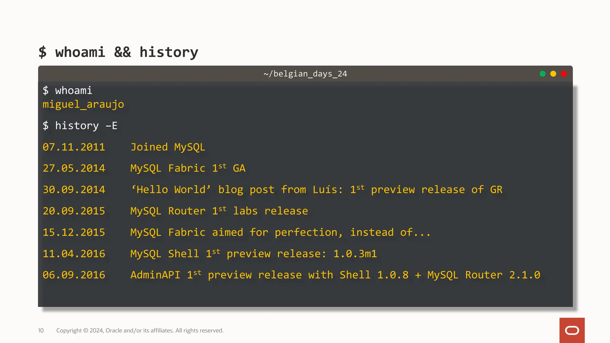 $ whoami miguel_araujo $ history –E 07.11.2011 Joined MySQL 27.05.2014 MySQL Fabric 1st GA 30.09.2014 ‘Hello World’ blog post from Luís: 1st preview release of GR 20.09.2015 MySQL Router 1st labs release 15.12.2015 MySQL Fabric aimed for perfection, instead of... 11.04.2016 MySQL Shell 1st preview release: 1.0.3m1 06.09.2016 AdminAPI 1st preview release with Shell 1.0.8 + MySQL Router 2.1.0 $ whoami && history Copyright © 2024, Oracle and/or its affiliates. All rights reserved. 10 ~/belgian_days_24 