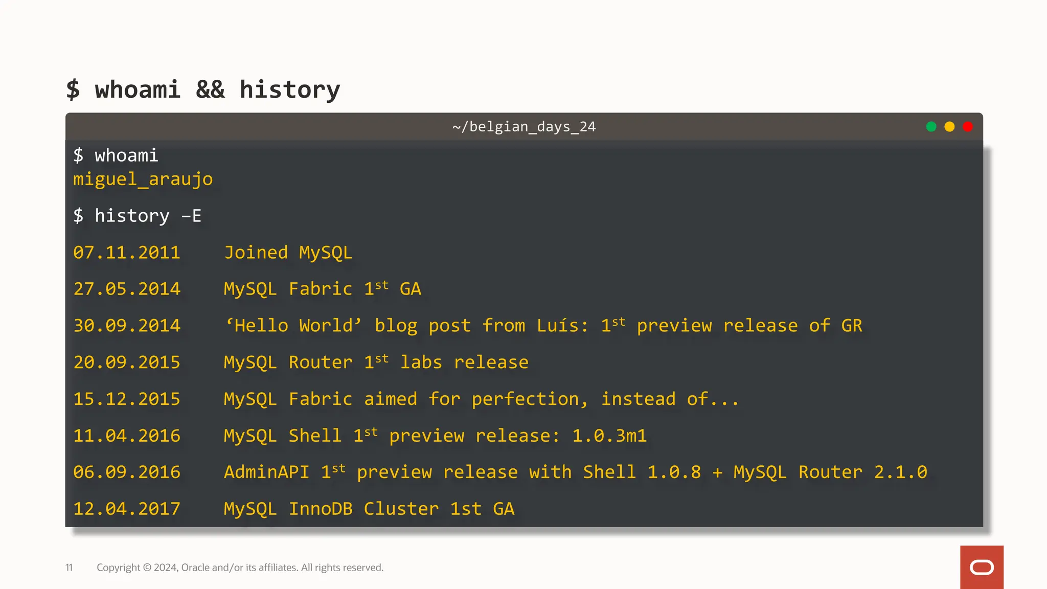 $ whoami miguel_araujo $ history –E 07.11.2011 Joined MySQL 27.05.2014 MySQL Fabric 1st GA 30.09.2014 ‘Hello World’ blog post from Luís: 1st preview release of GR 20.09.2015 MySQL Router 1st labs release 15.12.2015 MySQL Fabric aimed for perfection, instead of... 11.04.2016 MySQL Shell 1st preview release: 1.0.3m1 06.09.2016 AdminAPI 1st preview release with Shell 1.0.8 + MySQL Router 2.1.0 12.04.2017 MySQL InnoDB Cluster 1st GA $ whoami && history Copyright © 2024, Oracle and/or its affiliates. All rights reserved. 11 ~/belgian_days_24 