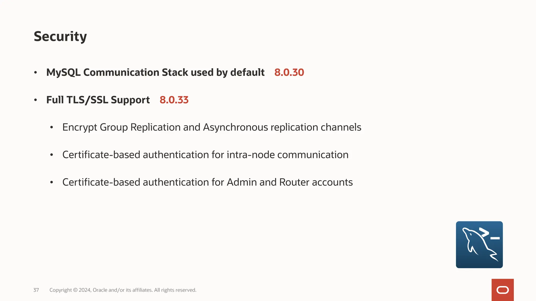 37 Copyright © 2024, Oracle and/or its affiliates. All rights reserved. Security • MySQL Communication Stack used by default 8.0.30 • Full TLS/SSL Support 8.0.33 • Encrypt Group Replication and Asynchronous replication channels • Certificate-based authentication for intra-node communication • Certificate-based authentication for Admin and Router accounts 