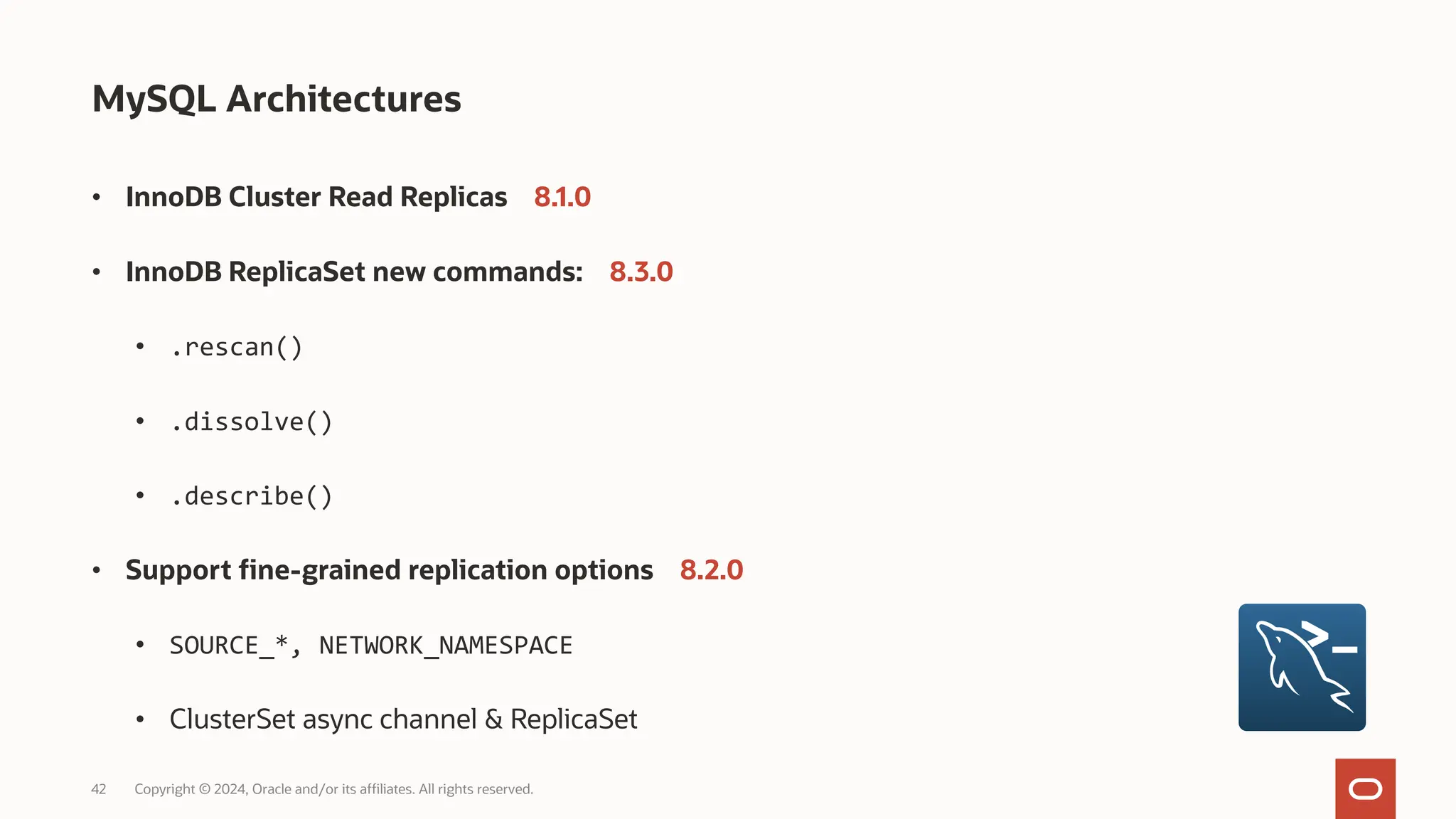 42 Copyright © 2024, Oracle and/or its affiliates. All rights reserved. MySQL Architectures • InnoDB Cluster Read Replicas 8.1.0 • InnoDB ReplicaSet new commands: 8.3.0 • .rescan() • .dissolve() • .describe() • Support fine-grained replication options 8.2.0 • SOURCE_*, NETWORK_NAMESPACE • ClusterSet async channel & ReplicaSet 