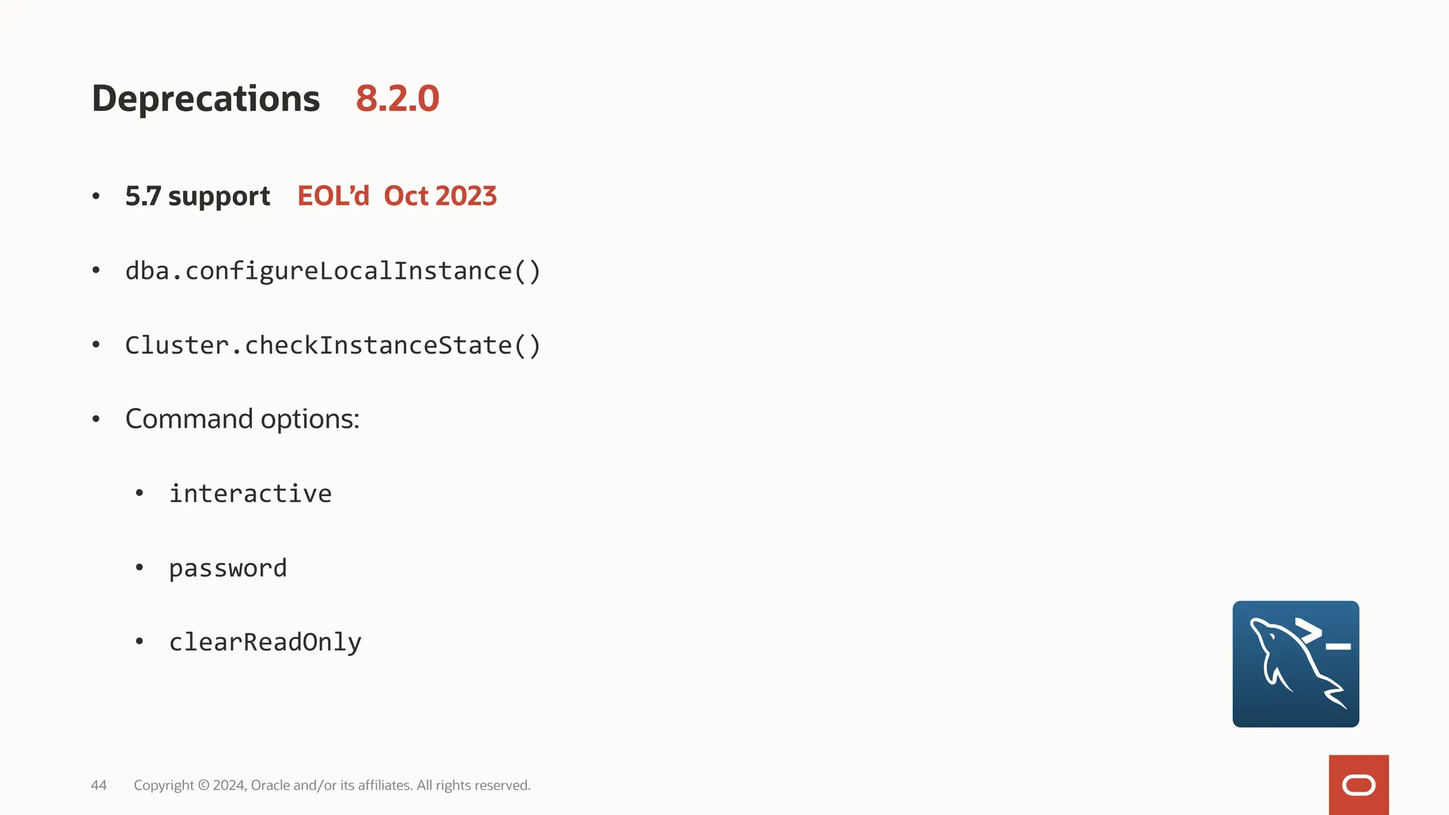 44 Copyright © 2024, Oracle and/or its affiliates. All rights reserved. Deprecations 8.2.0 • 5.7 support EOL’d Oct 2023 • dba.configureLocalInstance() • Cluster.checkInstanceState() • Command options: • interactive • password • clearReadOnly 