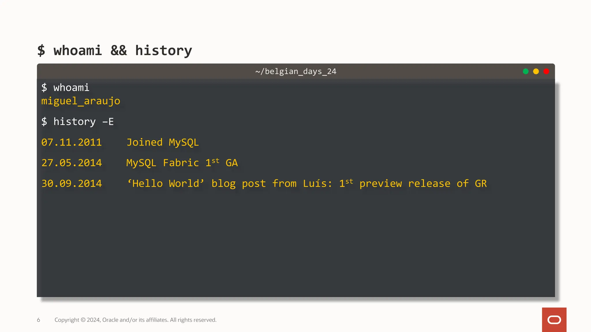 $ whoami miguel_araujo $ history –E 07.11.2011 Joined MySQL 27.05.2014 MySQL Fabric 1st GA 30.09.2014 ‘Hello World’ blog post from Luís: 1st preview release of GR $ whoami && history Copyright © 2024, Oracle and/or its affiliates. All rights reserved. 6 ~/belgian_days_24 