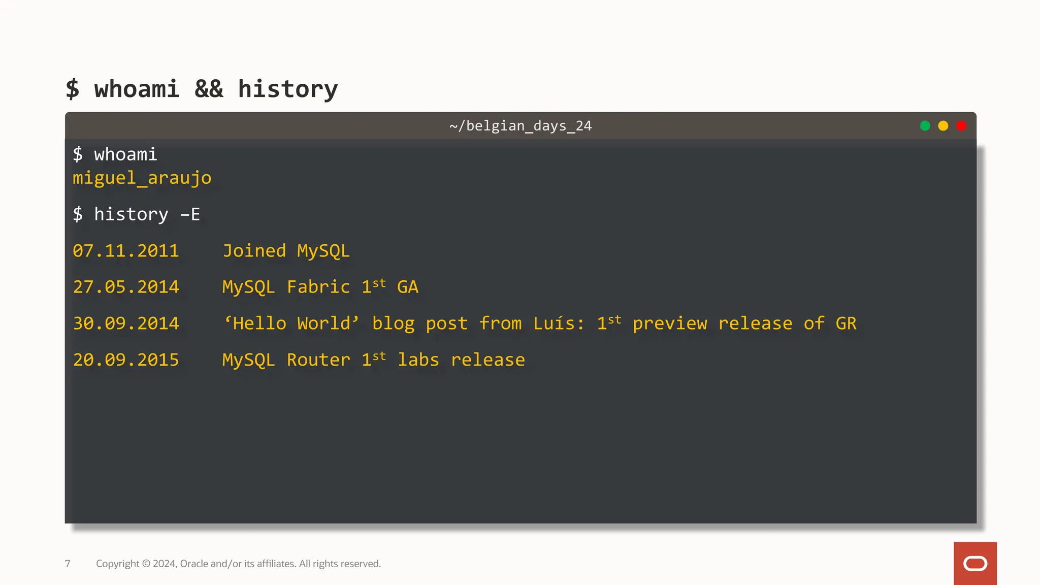 $ whoami miguel_araujo $ history –E 07.11.2011 Joined MySQL 27.05.2014 MySQL Fabric 1st GA 30.09.2014 ‘Hello World’ blog post from Luís: 1st preview release of GR 20.09.2015 MySQL Router 1st labs release $ whoami && history Copyright © 2024, Oracle and/or its affiliates. All rights reserved. 7 ~/belgian_days_24 