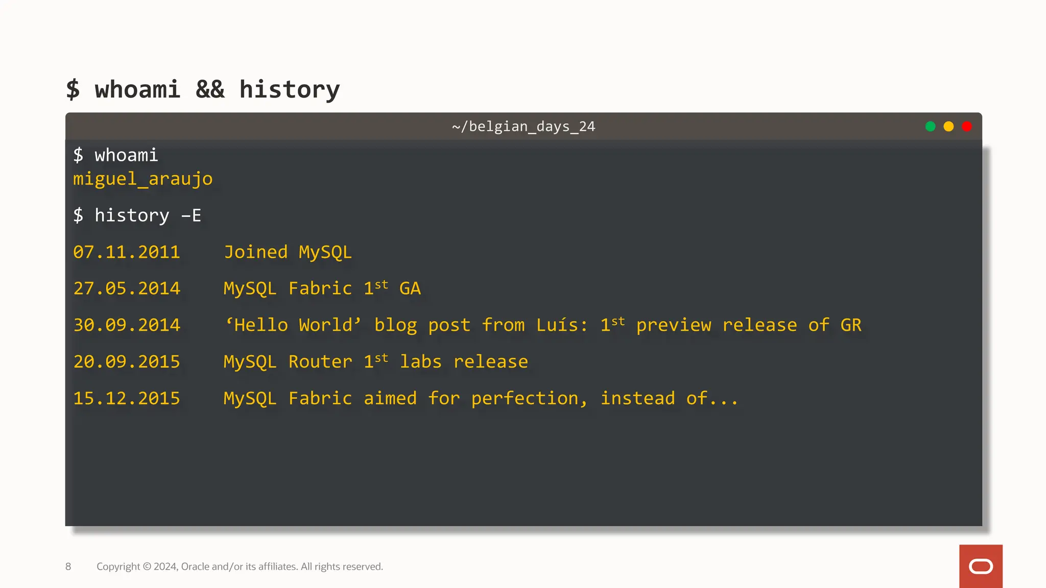 $ whoami miguel_araujo $ history –E 07.11.2011 Joined MySQL 27.05.2014 MySQL Fabric 1st GA 30.09.2014 ‘Hello World’ blog post from Luís: 1st preview release of GR 20.09.2015 MySQL Router 1st labs release 15.12.2015 MySQL Fabric aimed for perfection, instead of... $ whoami && history Copyright © 2024, Oracle and/or its affiliates. All rights reserved. 8 ~/belgian_days_24 