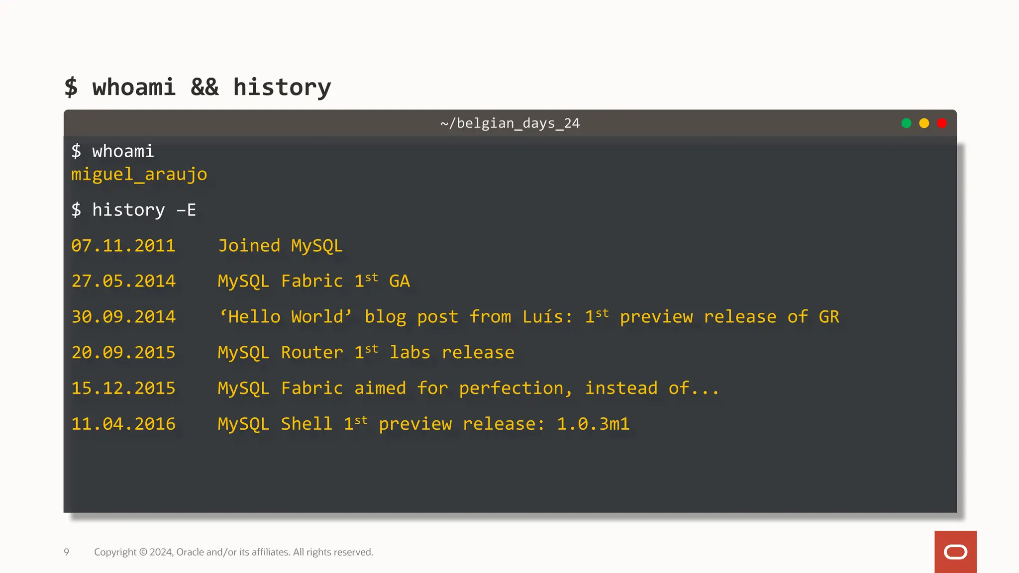 $ whoami miguel_araujo $ history –E 07.11.2011 Joined MySQL 27.05.2014 MySQL Fabric 1st GA 30.09.2014 ‘Hello World’ blog post from Luís: 1st preview release of GR 20.09.2015 MySQL Router 1st labs release 15.12.2015 MySQL Fabric aimed for perfection, instead of... 11.04.2016 MySQL Shell 1st preview release: 1.0.3m1 $ whoami && history Copyright © 2024, Oracle and/or its affiliates. All rights reserved. 9 ~/belgian_days_24 